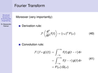 Structural
Dynamics
& Earthquake
Engineering
Dr Alessandro
Palmeri
Fourier Transform
Moreover (very importantly):
Derivation rule:
F
dn
dtn
f(t) = (ı ω)n
F(ω) (40)
Convolution rule:
F {f ∗ g}(t) =
+∞
−∞
f(t) g(t − τ) dτ
=
+∞
−∞
f(t − τ) g(t) dτ
= F(ω) G(ω)
(41)
 