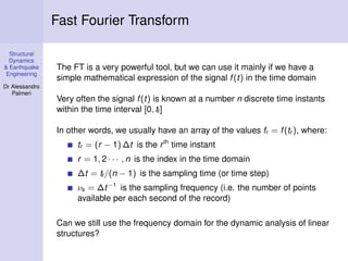 Structural
Dynamics
& Earthquake
Engineering
Dr Alessandro
Palmeri
Fast Fourier Transform
The FT is a very powerful tool, but we can use it mainly if we have a
simple mathematical expression of the signal f(t) in the time domain
Very often the signal f(t) is known at a number n discrete time instants
within the time interval [0, tf]
In other words, we usually have an array of the values fr = f(tr ), where:
tr = (r − 1) ∆t is the rth
time instant
r = 1, 2 · · · , n is the index in the time domain
∆t = tf/(n − 1) is the sampling time (or time step)
νs = ∆t−1
is the sampling frequency (i.e. the number of points
available per each second of the record)
Can we still use the frequency domain for the dynamic analysis of linear
structures?
 