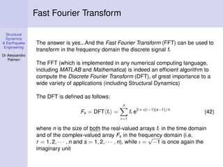 Structural
Dynamics
& Earthquake
Engineering
Dr Alessandro
Palmeri
Fast Fourier Transform
The answer is yes...And the Fast Fourier Transform (FFT) can be used to
transform in the frequency domain the discrete signal fr
The FFT (which is implemented in any numerical computing language,
including MATLAB and Mathematica) is indeed an efﬁcient algorithm to
compute the Discrete Fourier Transform (DFT), of great importance to a
wide variety of applications (including Structural Dynamics)
The DFT is deﬁned as follows:
Fs = DFT fr =
n
r=1
fr e2 π ı(r−1)(s−1)/n
(42)
where n is the size of both the real-valued arrays fr in the time domain
and of the complex-valued array Fs in the frequency domain (i.e.
r = 1, 2, · · · , n and s = 1, 2, · · · , n), while ı =
√
−1 is once again the
imaginary unit
 