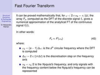 Structural
Dynamics
& Earthquake
Engineering
Dr Alessandro
Palmeri
Fast Fourier Transform
It can be proved mathematically that, for ω < 2 π νN = π/∆t, the
array Fs, computed as the DFT of the discrete signal fr , gives a
numerical approximation of the analytical FT of the continuous
signal f(t).
In other words:
Fs ≈ F(ωs) (43)
where:
ωs = (s − 1) ∆ω is the sth
circular frequency where the DFT
is computed
∆ω = 2 π/(n ∆t) is the discretisation step on the frequency
axis
νN = νs/2 is the Nyquist’s frequency, and only signals with
the frequency content below the Nyquist’s frequency can be
represented
 