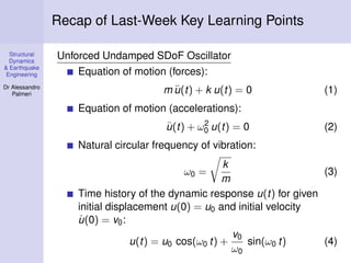 Structural
Dynamics
& Earthquake
Engineering
Dr Alessandro
Palmeri
Recap of Last-Week Key Learning Points
Unforced Undamped SDoF Oscillator
Equation of motion (forces):
m ¨u(t) + k u(t) = 0 (1)
Equation of motion (accelerations):
¨u(t) + ω2
0 u(t) = 0 (2)
Natural circular frequency of vibration:
ω0 =
k
m
(3)
Time history of the dynamic response u(t) for given
initial displacement u(0) = u0 and initial velocity
˙u(0) = v0:
u(t) = u0 cos(ω0 t) +
v0
ω0
sin(ω0 t) (4)
 