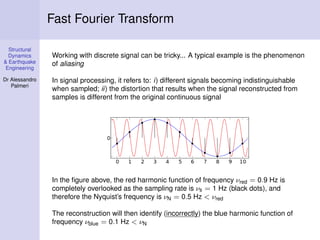 Structural
Dynamics
& Earthquake
Engineering
Dr Alessandro
Palmeri
Fast Fourier Transform
Working with discrete signal can be tricky... A typical example is the phenomenon
of aliasing
In signal processing, it refers to: i) different signals becoming indistinguishable
when sampled; ii) the distortion that results when the signal reconstructed from
samples is different from the original continuous signal
In the ﬁgure above, the red harmonic function of frequency νred = 0.9 Hz is
completely overlooked as the sampling rate is νs = 1 Hz (black dots), and
therefore the Nyquist’s frequency is νN = 0.5 Hz < νred
The reconstruction will then identify (incorrectly) the blue harmonic function of
frequency νblue = 0.1 Hz < νN
 