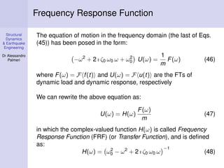 Structural
Dynamics
& Earthquake
Engineering
Dr Alessandro
Palmeri
Frequency Response Function
The equation of motion in the frequency domain (the last of Eqs.
(45)) has been posed in the form:
−ω2
+ 2 ı ζ0 ω0 ω + ω2
0 U(ω) =
1
m
F(ω) (46)
where F(ω) = F f(t) and U(ω) = F u(t) are the FTs of
dynamic load and dynamic response, respectively
We can rewrite the above equation as:
U(ω) = H(ω)
F(ω)
m
(47)
in which the complex-valued function H(ω) is called Frequency
Response Function (FRF) (or Transfer Function), and is deﬁned
as:
H(ω) = ω2
0 − ω2
+ 2 ı ζ0 ω0 ω
−1
(48)
 