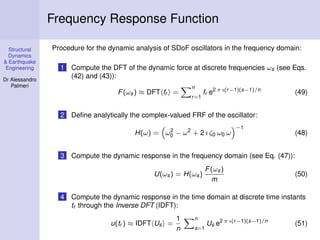 Structural
Dynamics
& Earthquake
Engineering
Dr Alessandro
Palmeri
Frequency Response Function
Procedure for the dynamic analysis of SDoF oscillators in the frequency domain:
1 Compute the DFT of the dynamic force at discrete frequencies ωs (see Eqs.
(42) and (43)):
F(ωs) ≈ DFT fr =
n
r=1
fr e2 π ı(r−1)(s−1)/n
(49)
2 Deﬁne analytically the complex-valued FRF of the oscillator:
H(ω) = ω2
0 − ω2
+ 2 ı ζ0 ω0 ω
−1
(48)
3 Compute the dynamic response in the frequency domain (see Eq. (47)):
U(ωs) = H(ωs)
F(ωs)
m
(50)
4 Compute the dynamic response in the time domain at discrete time instants
tr through the Inverse DFT (IDFT):
u(tr ) ≈ IDFT Us =
1
n
n
s=1
Us e2 π ı(r−1)(s−1)/n
(51)
 