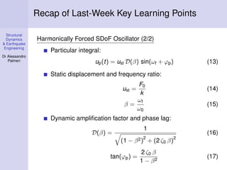 Structural
Dynamics
& Earthquake
Engineering
Dr Alessandro
Palmeri
Recap of Last-Week Key Learning Points
Harmonically Forced SDoF Oscillator (2/2)
Particular integral:
up(t) = ust D(β) sin(ωf + ϕp) (13)
Static displacement and frequency ratio:
ust =
F0
k
(14)
β =
ωf
ω0
(15)
Dynamic ampliﬁcation factor and phase lag:
D(β) =
1
(1 − β2)
2
+ (2 ζ0 β)
2
(16)
tan(ϕp) =
2 ζ0 β
1 − β2
(17)
 