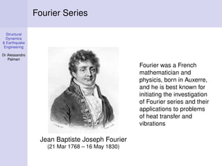 Structural
Dynamics
& Earthquake
Engineering
Dr Alessandro
Palmeri
Fourier Series
Jean Baptiste Joseph Fourier
(21 Mar 1768 – 16 May 1830)
Fourier was a French
mathematician and
physicis, born in Auxerre,
and he is best known for
initiating the investigation
of Fourier series and their
applications to problems
of heat transfer and
vibrations
 
