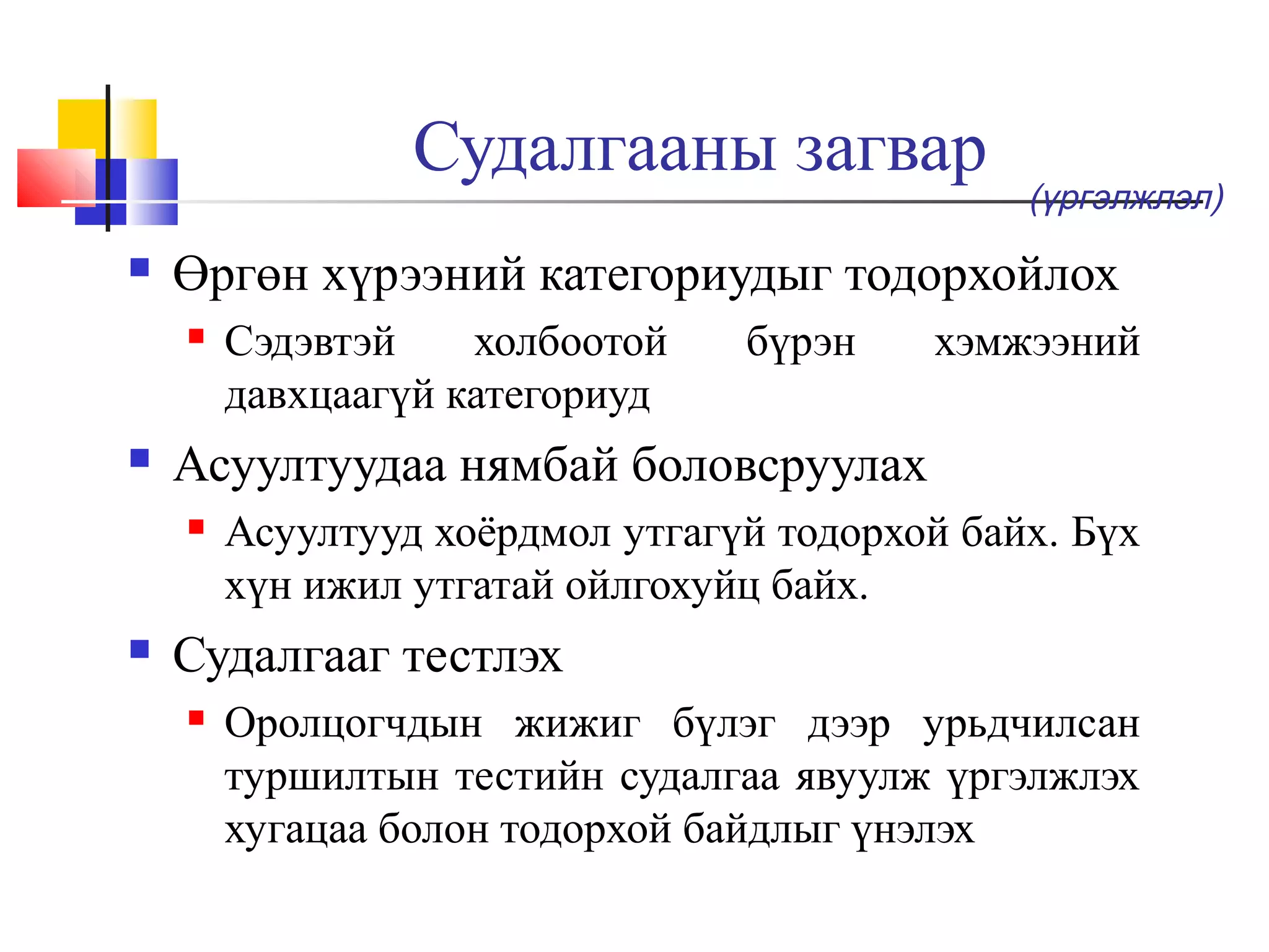 Судалгааны загвар


Өргөн хүрээний категориудыг тодорхойлох




Сэдэвтэй
холбоотой
давхцаагүй категориуд

бүрэн

хэмжээний

Асуултуудаа нямбай боловсруулах




(үргэлжлэл)

Асуултууд хоёрдмол утгагүй тодорхой байх. Бүх
хүн ижил утгатай ойлгохуйц байх.

Судалгааг тестлэх


Оролцогчдын жижиг бүлэг дээр урьдчилсан
туршилтын тестийн судалгаа явуулж үргэлжлэх
хугацаа болон тодорхой байдлыг үнэлэх

 