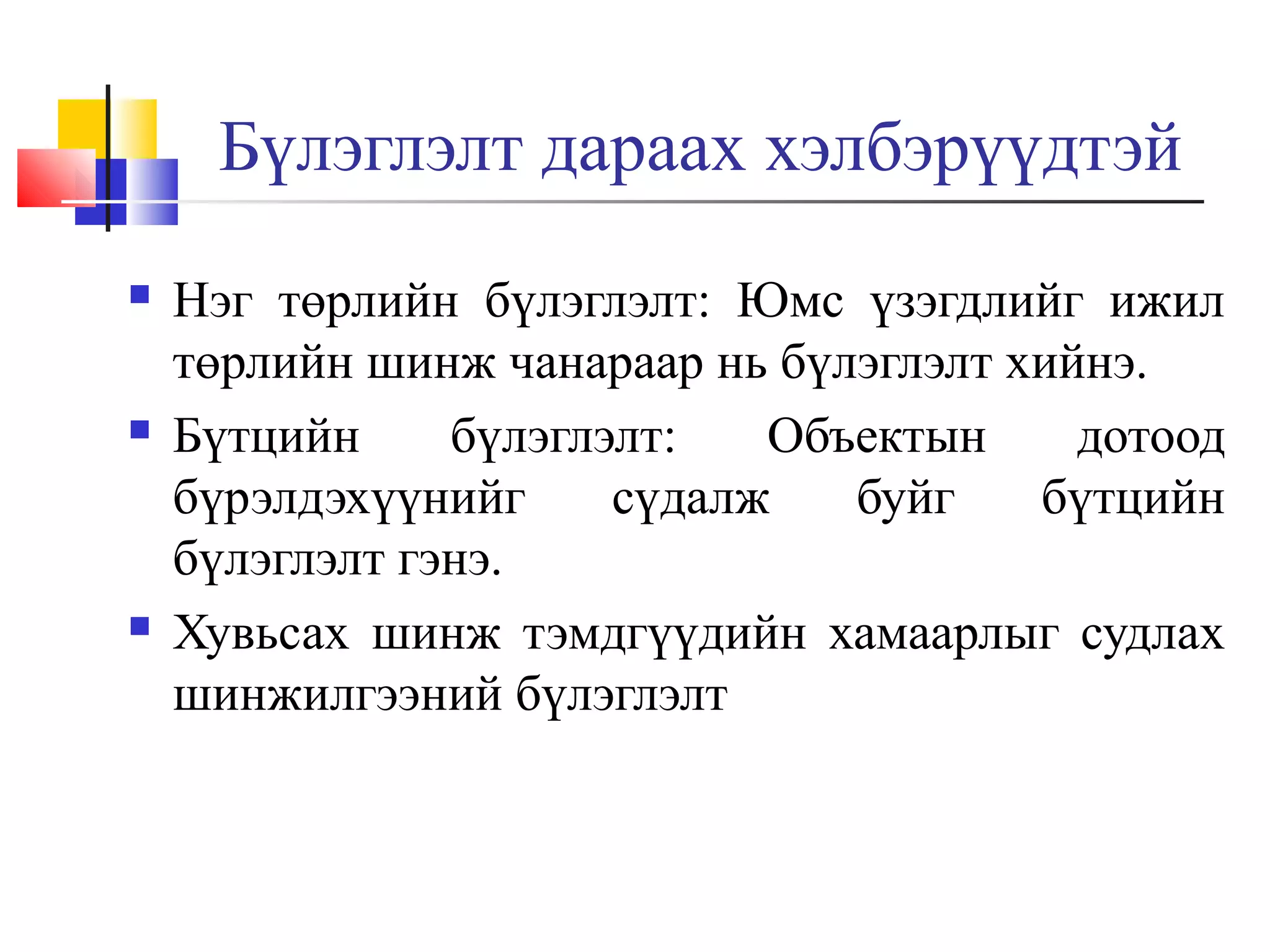 Бүлэглэлт дараах хэлбэрүүдтэй






Нэг төрлийн бүлэглэлт: Юмс үзэгдлийг ижил
төрлийн шинж чанараар нь бүлэглэлт хийнэ.
Бүтцийн
бүлэглэлт:
Объектын
дотоод
бүрэлдэхүүнийг
сүдалж
буйг
бүтцийн
бүлэглэлт гэнэ.
Хувьсах шинж тэмдгүүдийн хамаарлыг судлах
шинжилгээний бүлэглэлт

 