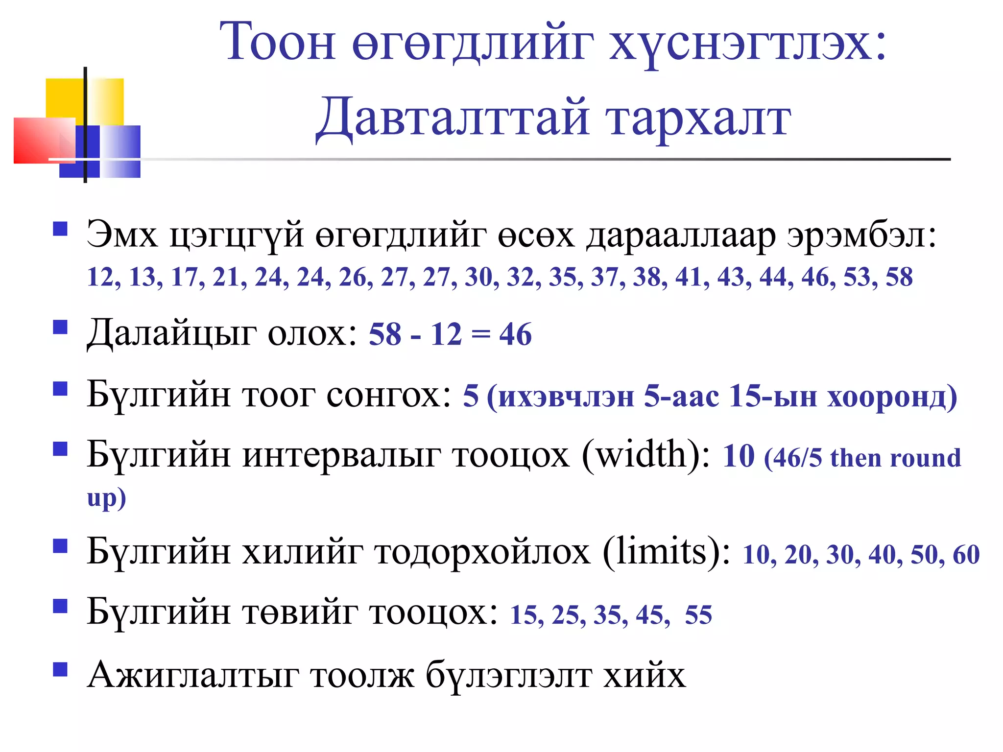 Тоон өгөгдлийг хүснэгтлэх:
Давталттай тархалт


Эмх цэгцгүй өгөгдлийг өсөх дарааллаар эрэмбэл:
12, 13, 17, 21, 24, 24, 26, 27, 27, 30, 32, 35, 37, 38, 41, 43, 44, 46, 53, 58



Далайцыг олох: 58 - 12 = 46



Бүлгийн тоог сонгох: 5 (ихэвчлэн 5-аас 15-ын хооронд)
Бүлгийн интервалыг тооцох (width): 10 (46/5 then round



up)




Бүлгийн хилийг тодорхойлох (limits): 10, 20, 30, 40, 50, 60
Бүлгийн төвийг тооцох: 15, 25, 35, 45, 55
Ажиглалтыг тоолж бүлэглэлт хийх

 