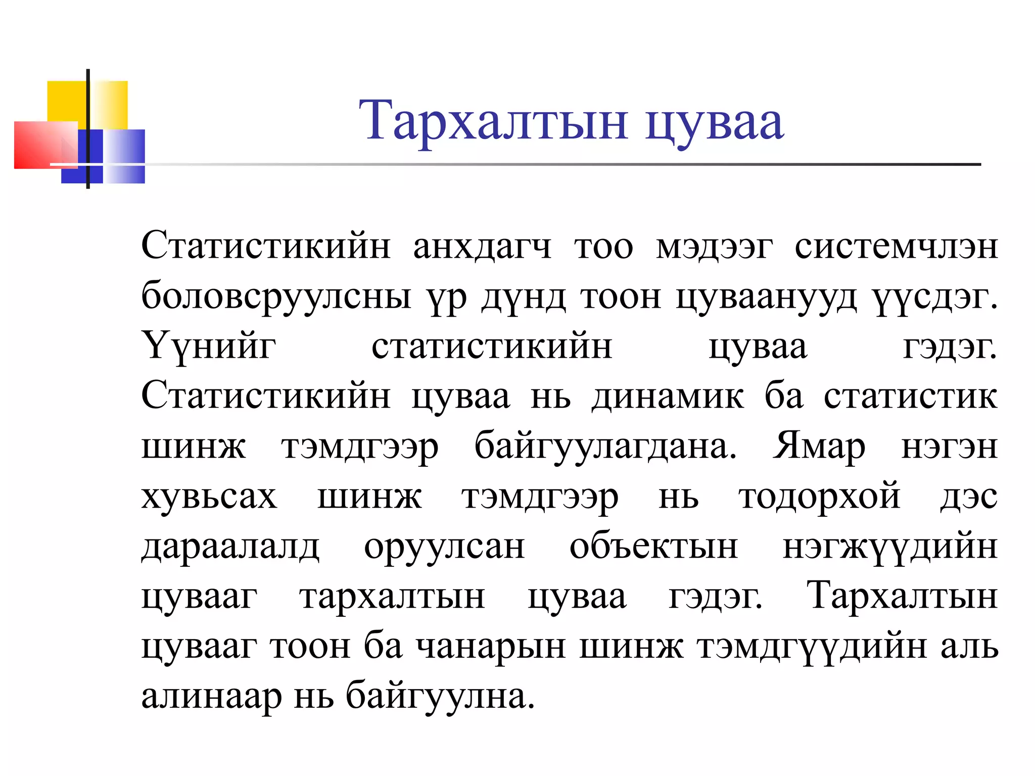 Тархалтын цуваа
Статистикийн анхдагч тoo мэдээг системчлэн
боловсруулсны үр дүнд тоон цуваанууд үүсдэг.
Үүнийг
статистикийн
цуваа
гэдэг.
Статистикийн цуваа нь динамик ба статистик
шинж тэмдгээр байгуулагдана. Ямар нэгэн
хувьсах шинж тэмдгээр нь тодорхой дэс
дараалалд оруулсан объектын нэгжүүдийн
цувааг тархалтын цуваа гэдэг. Тархалтын
цувааг тоон ба чанарын шинж тэмдгүүдийн аль
алинаар нь байгуулна.

 