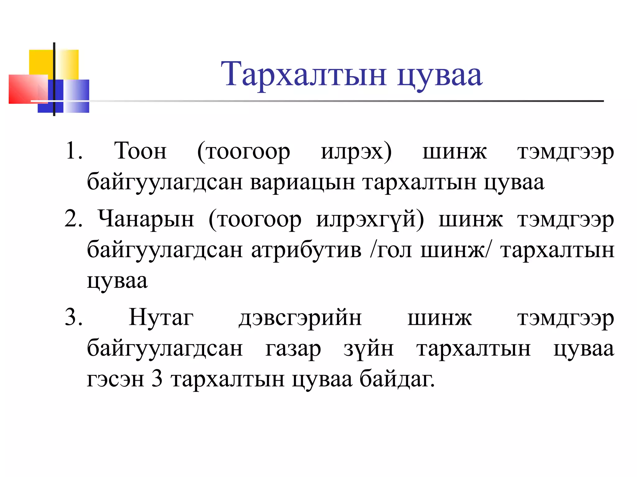 Тархалтын цуваа
1.

Тоон (тоогоор илрэх) шинж тэмдгээр
байгуулагдсан вариацын тархалтын цуваа
2. Чанарын (тоогоор илрэхгүй) шинж тэмдгээр
байгуулагдсан атрибутив /гол шинж/ тархалтын
цуваа
3.
Нутаг
дэвсгэрийн
шинж
тэмдгээр
байгуулагдсан газар зүйн тархалтын цуваа
гэсэн 3 тархалтын цуваа байдаг.

 
