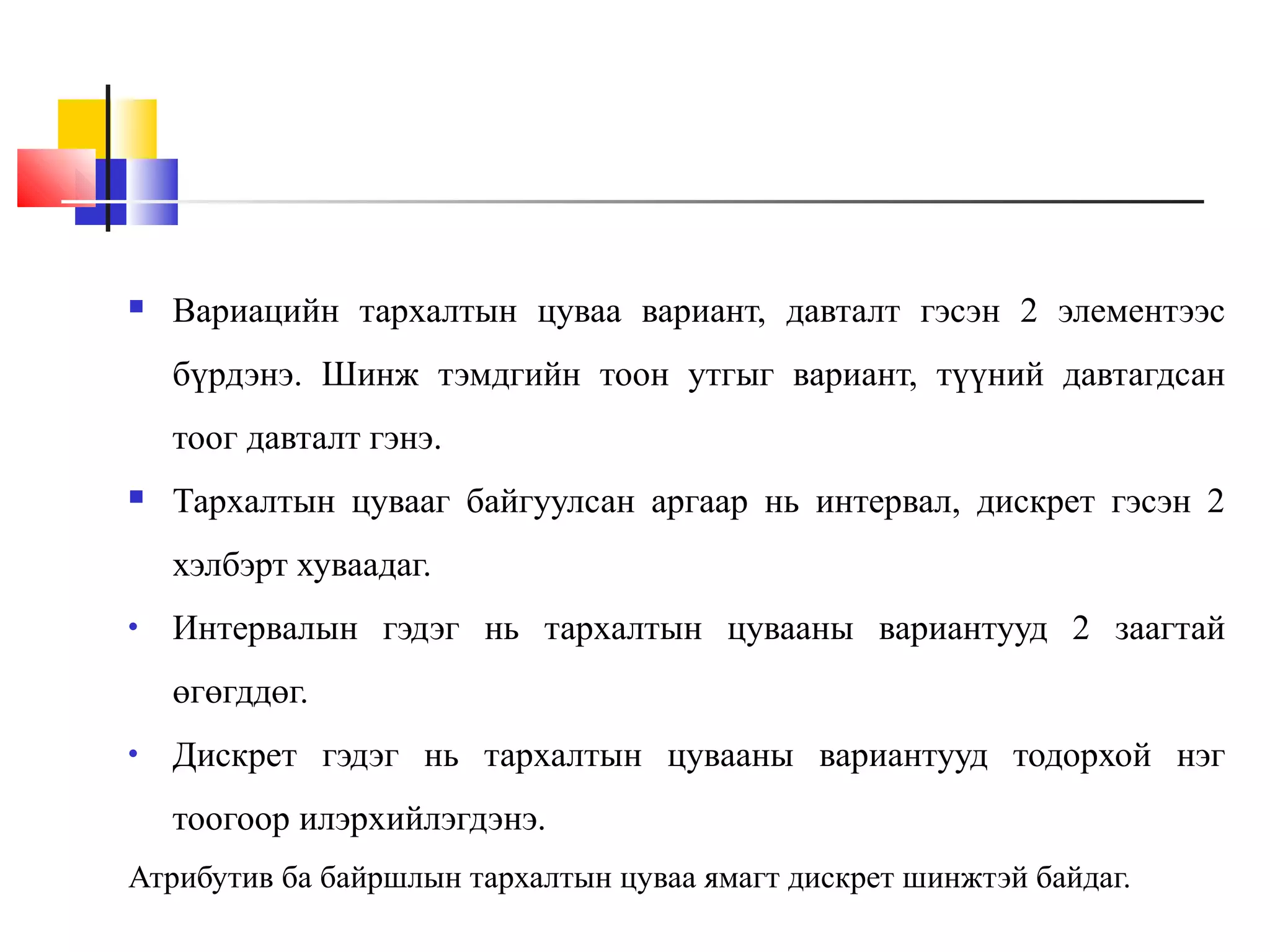 

Вариацийн тархалтын цуваа вариант, давталт гэсэн 2 элементээс
бүрдэнэ. Шинж тэмдгийн тоон утгыг вариант, түүний давтагдсан
тоог давталт гэнэ.



Тархалтын цувааг байгуулсан аргаар нь интервал, дискрет гэсэн 2
хэлбэрт хуваадаг.

•

Интервалын гэдэг нь тархалтын цувааны вариантууд 2 заагтай
өгөгддөг.

•

Дискрет гэдэг нь тархалтын цувааны вариантууд тодорхой нэг
тоогоор илэрхийлэгдэнэ.

Атрибутив ба байршлын тархалтын цуваа ямагт дискрет шинжтэй байдаг.

 