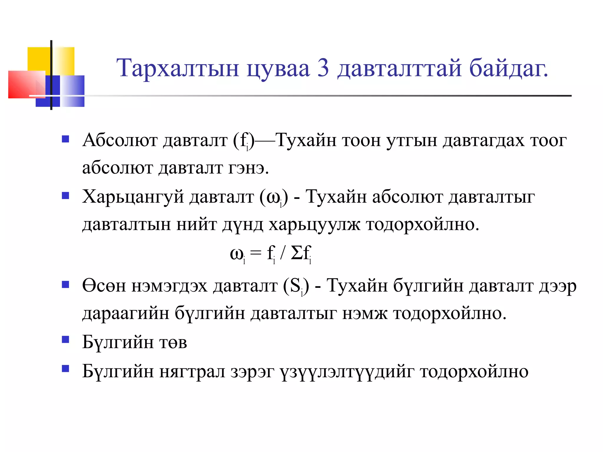 Тархалтын цуваа 3 давталттай байдаг.









Абсолют давталт (fi)—Тухайн тоон утгын давтагдах тоог
абсолют давталт гэнэ.
Харьцангуй давталт (ωi) - Тухайн абсолют давталтыг
давталтын нийт дүнд харьцуулж тодорхойлно.
ωi = fi / Σfi
Өсөн нэмэгдэх давталт (Si) - Тухайн бүлгийн давталт дээр
дараагийн бүлгийн давталтыг нэмж тодорхойлно.
Бүлгийн төв
Бүлгийн нягтрал зэрэг үзүүлэлтүүдийг тодорхойлно

 