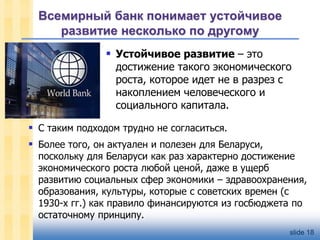 Всемирный банк понимает устойчивое
развитие несколько по другому
 Устойчивое развитие – это

достижение такого экономического
роста, которое идет не в разрез с
накоплением человеческого и
социального капитала.

 С таким подходом трудно не согласиться.

 Более того, он актуален и полезен для Беларуси,

поскольку для Беларуси как раз характерно достижение
экономического роста любой ценой, даже в ущерб
развитию социальных сфер экономики – здравоохранения,
образования, культуры, которые с советских времен (с
1930-х гг.) как правило финансируются из госбюджета по
остаточному принципу.
slide 18

 