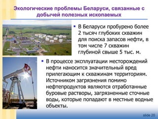 Экологические проблемы Беларуси, связанные с
добычей полезных ископаемых

 В Беларуси пробурено более
2 тысяч глубоких скважин
для поиска запасов нефти, в
том числе 7 скважин
глубиной свыше 5 тыс. м.

 В процессе эксплуатации месторождений

нефти наносится значительный вред
прилегающим к скважинам территориям.
Источником загрязнения помимо
нефтепродуктов являются отработанные
буровые растворы, загрязненные сточные
воды, которые попадают в местные водные
объекты.
slide 20

 