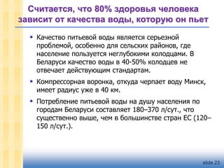 Считается, что 80% здоровья человека
зависит от качества воды, которую он пьет
 Качество питьевой воды является серьезной

проблемой, особенно для сельских районов, где
население пользуется неглубокими колодцами. В
Беларуси качество воды в 40-50% колодцев не
отвечает действующим стандартам.

 Компрессорная воронка, откуда черпает воду Минск,
имеет радиус уже в 40 км.

 Потребление питьевой воды на душу населения по

городам Беларуси составляет 180–370 л/сут., что
существенно выше, чем в большинстве стран ЕС (120–
150 л/сут.).

slide 23

 