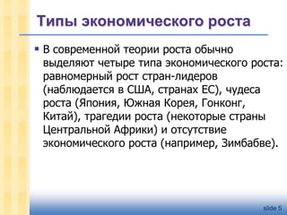 Типы экономического роста
 В современной теории роста обычно

выделяют четыре типа экономического роста:
равномерный рост стран-лидеров
(наблюдается в США, странах ЕС), чудеса
роста (Япония, Южная Корея, Гонконг,
Китай), трагедии роста (некоторые страны
Центральной Африки) и отсутствие
экономического роста (например, Зимбабве).

slide 5

 