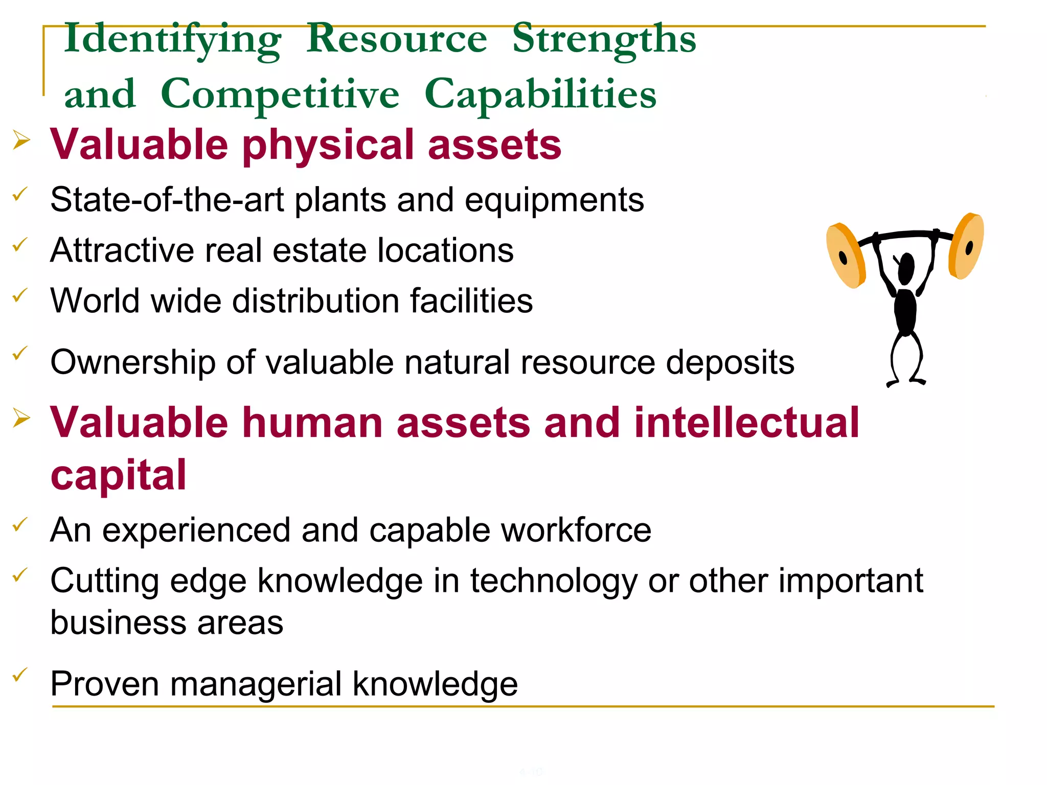 4-10
Identifying Resource Strengths
and Competitive Capabilities
 Valuable physical assets
 State-of-the-art plants and equipments
 Attractive real estate locations
 World wide distribution facilities
 Ownership of valuable natural resource deposits
 Valuable human assets and intellectual
capital
 An experienced and capable workforce
 Cutting edge knowledge in technology or other important
business areas
 Proven managerial knowledge
 