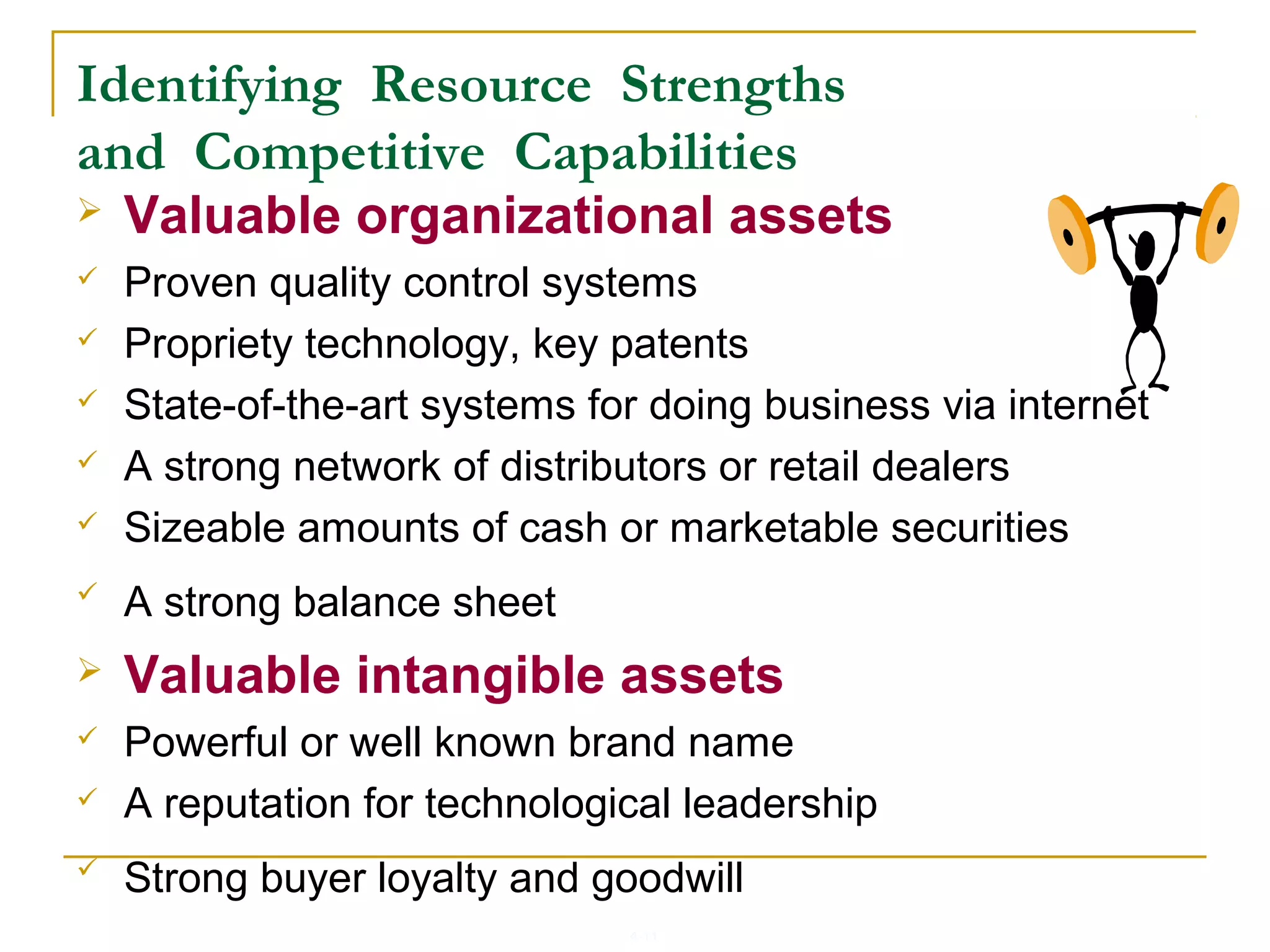 4-11
Identifying Resource Strengths
and Competitive Capabilities
 Valuable organizational assets
 Proven quality control systems
 Propriety technology, key patents
 State-of-the-art systems for doing business via internet
 A strong network of distributors or retail dealers
 Sizeable amounts of cash or marketable securities
 A strong balance sheet
 Valuable intangible assets
 Powerful or well known brand name
 A reputation for technological leadership
 Strong buyer loyalty and goodwill
 