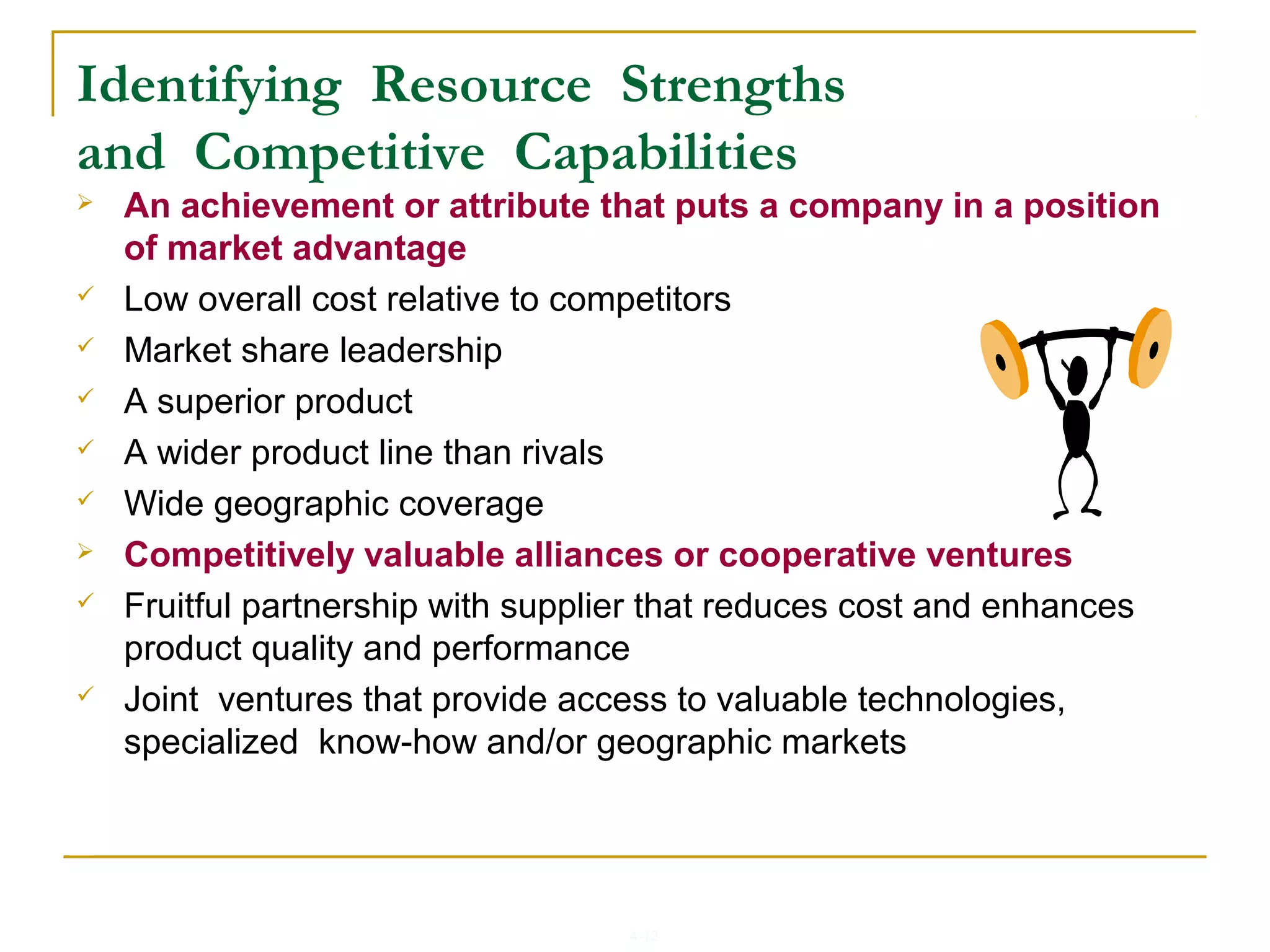 4-12
Identifying Resource Strengths
and Competitive Capabilities
 An achievement or attribute that puts a company in a position
of market advantage
 Low overall cost relative to competitors
 Market share leadership
 A superior product
 A wider product line than rivals
 Wide geographic coverage
 Competitively valuable alliances or cooperative ventures
 Fruitful partnership with supplier that reduces cost and enhances
product quality and performance
 Joint ventures that provide access to valuable technologies,
specialized know-how and/or geographic markets
 