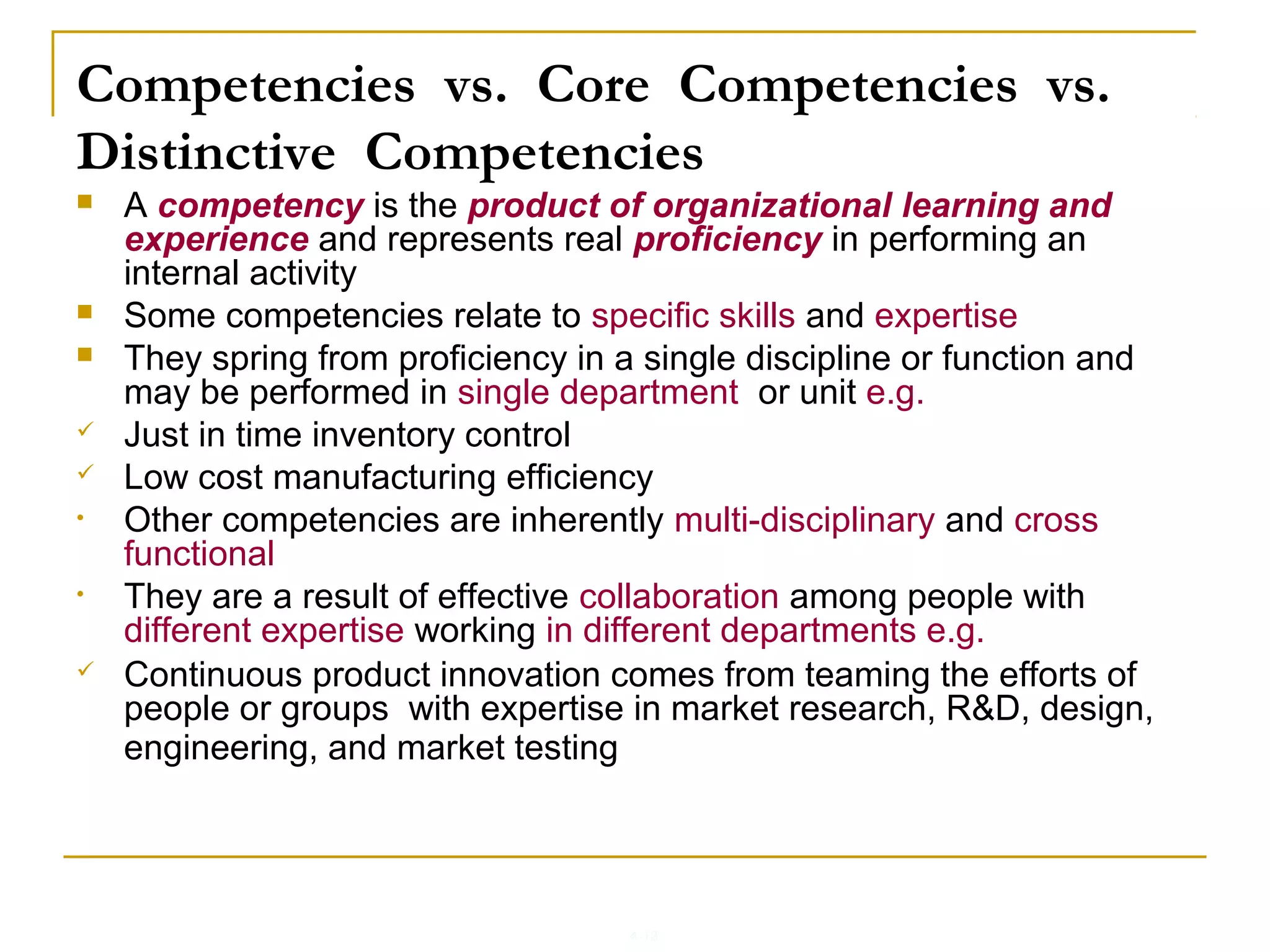 4-13
Competencies vs. Core Competencies vs.
Distinctive Competencies
 A competency is the product of organizational learning and
experience and represents real proficiency in performing an
internal activity
 Some competencies relate to specific skills and expertise
 They spring from proficiency in a single discipline or function and
may be performed in single department or unit e.g.
 Just in time inventory control
 Low cost manufacturing efficiency
• Other competencies are inherently multi-disciplinary and cross
functional
• They are a result of effective collaboration among people with
different expertise working in different departments e.g.
 Continuous product innovation comes from teaming the efforts of
people or groups with expertise in market research, R&D, design,
engineering, and market testing
 