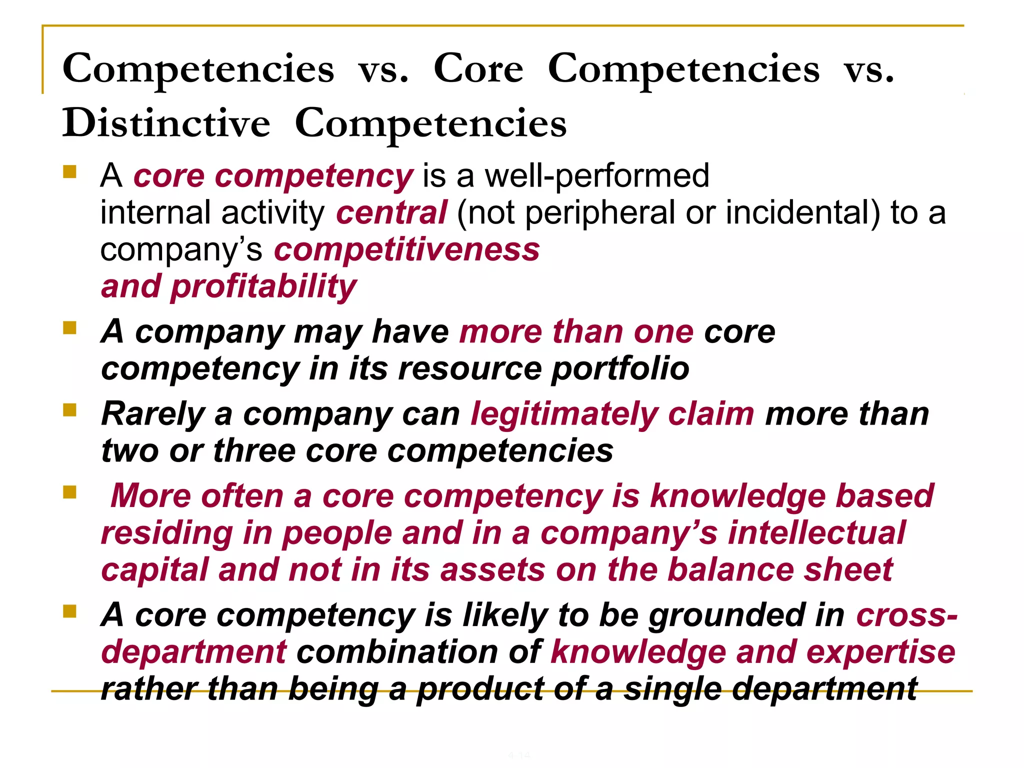 4-14
Competencies vs. Core Competencies vs.
Distinctive Competencies
 A core competency is a well-performed
internal activity central (not peripheral or incidental) to a
company’s competitiveness
and profitability
 A company may have more than one core
competency in its resource portfolio
 Rarely a company can legitimately claim more than
two or three core competencies
 More often a core competency is knowledge based
residing in people and in a company’s intellectual
capital and not in its assets on the balance sheet
 A core competency is likely to be grounded in cross-
department combination of knowledge and expertise
rather than being a product of a single department
 