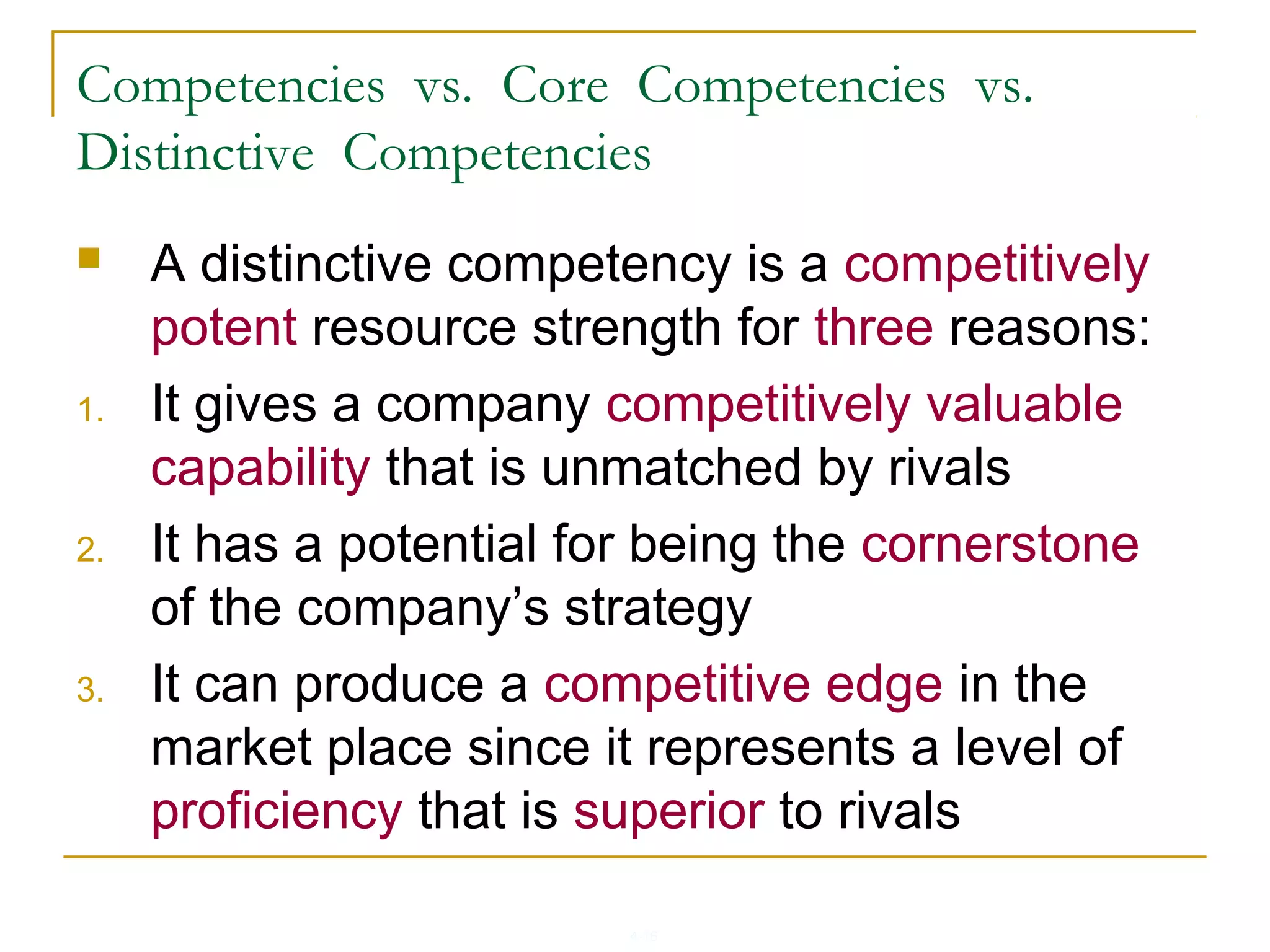 4-16
Competencies vs. Core Competencies vs.
Distinctive Competencies
 A distinctive competency is a competitively
potent resource strength for three reasons:
1. It gives a company competitively valuable
capability that is unmatched by rivals
2. It has a potential for being the cornerstone
of the company’s strategy
3. It can produce a competitive edge in the
market place since it represents a level of
proficiency that is superior to rivals
 