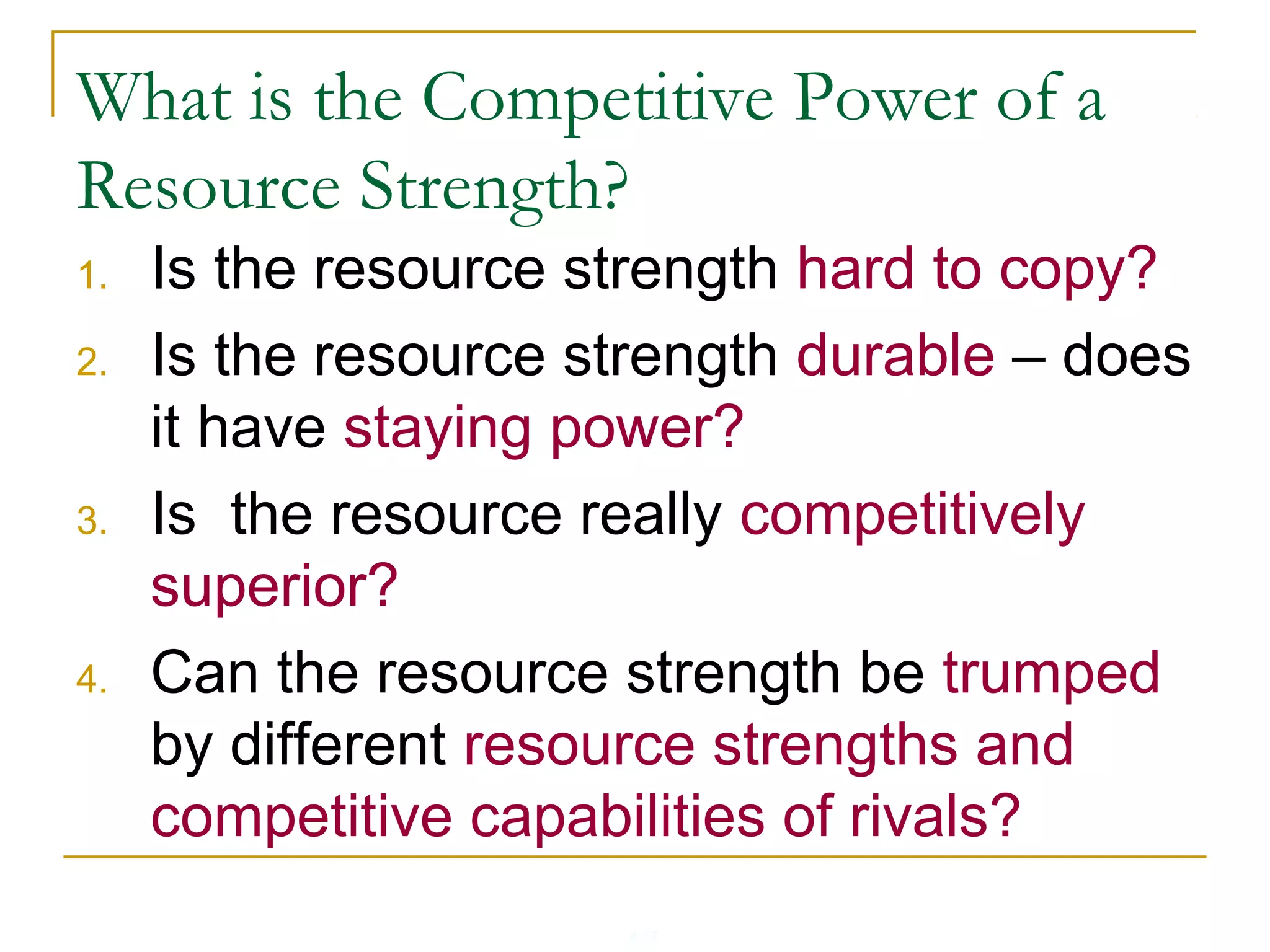 4-17
What is the Competitive Power of a
Resource Strength?
1. Is the resource strength hard to copy?
2. Is the resource strength durable – does
it have staying power?
3. Is the resource really competitively
superior?
4. Can the resource strength be trumped
by different resource strengths and
competitive capabilities of rivals?
 