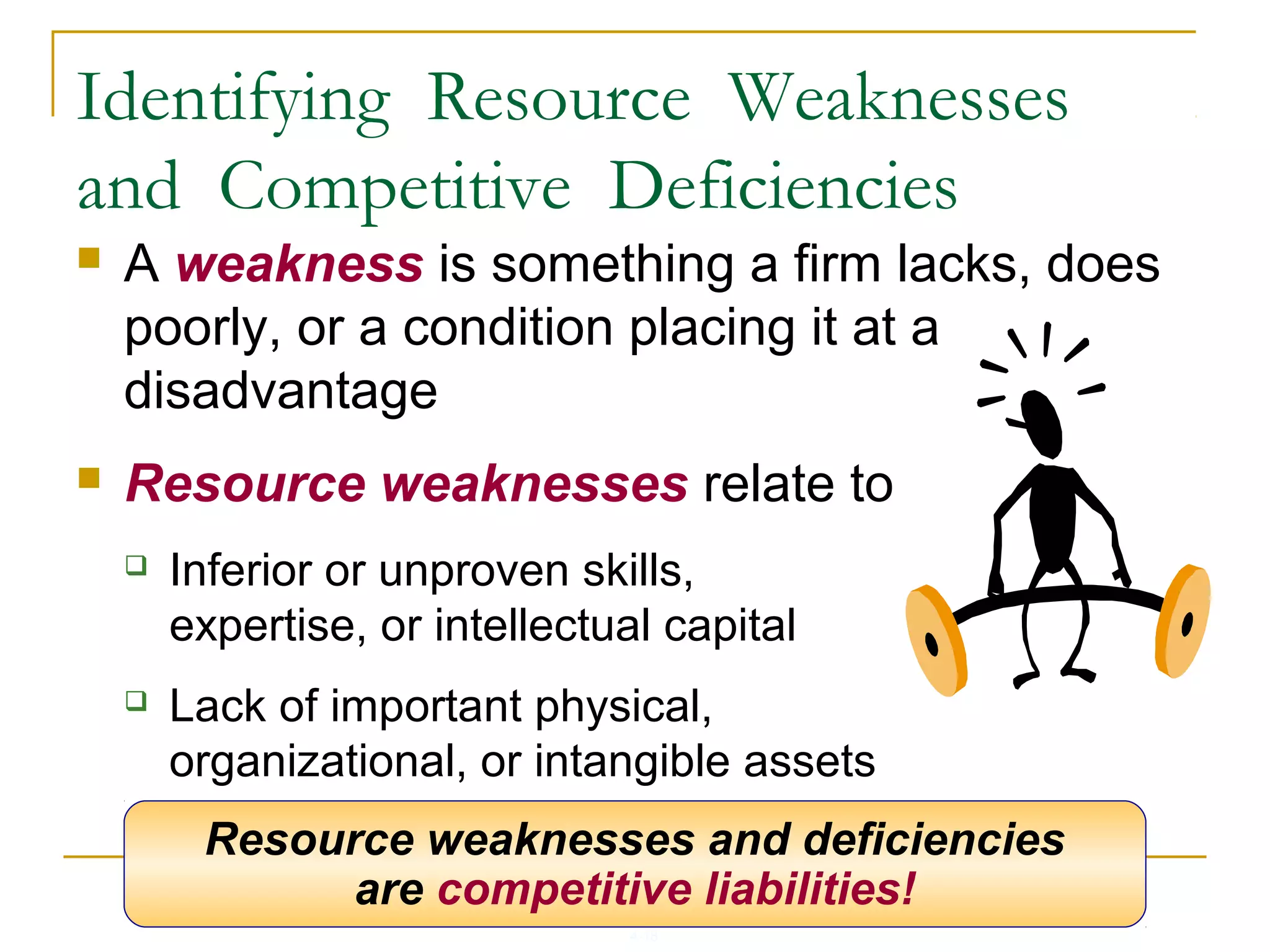 4-18
Identifying Resource Weaknesses
and Competitive Deficiencies
 A weakness is something a firm lacks, does
poorly, or a condition placing it at a
disadvantage
 Resource weaknesses relate to
 Inferior or unproven skills,
expertise, or intellectual capital
 Lack of important physical,
organizational, or intangible assets
 Missing capabilities in key areasResource weaknesses and deficiencies
are competitive liabilities!
 