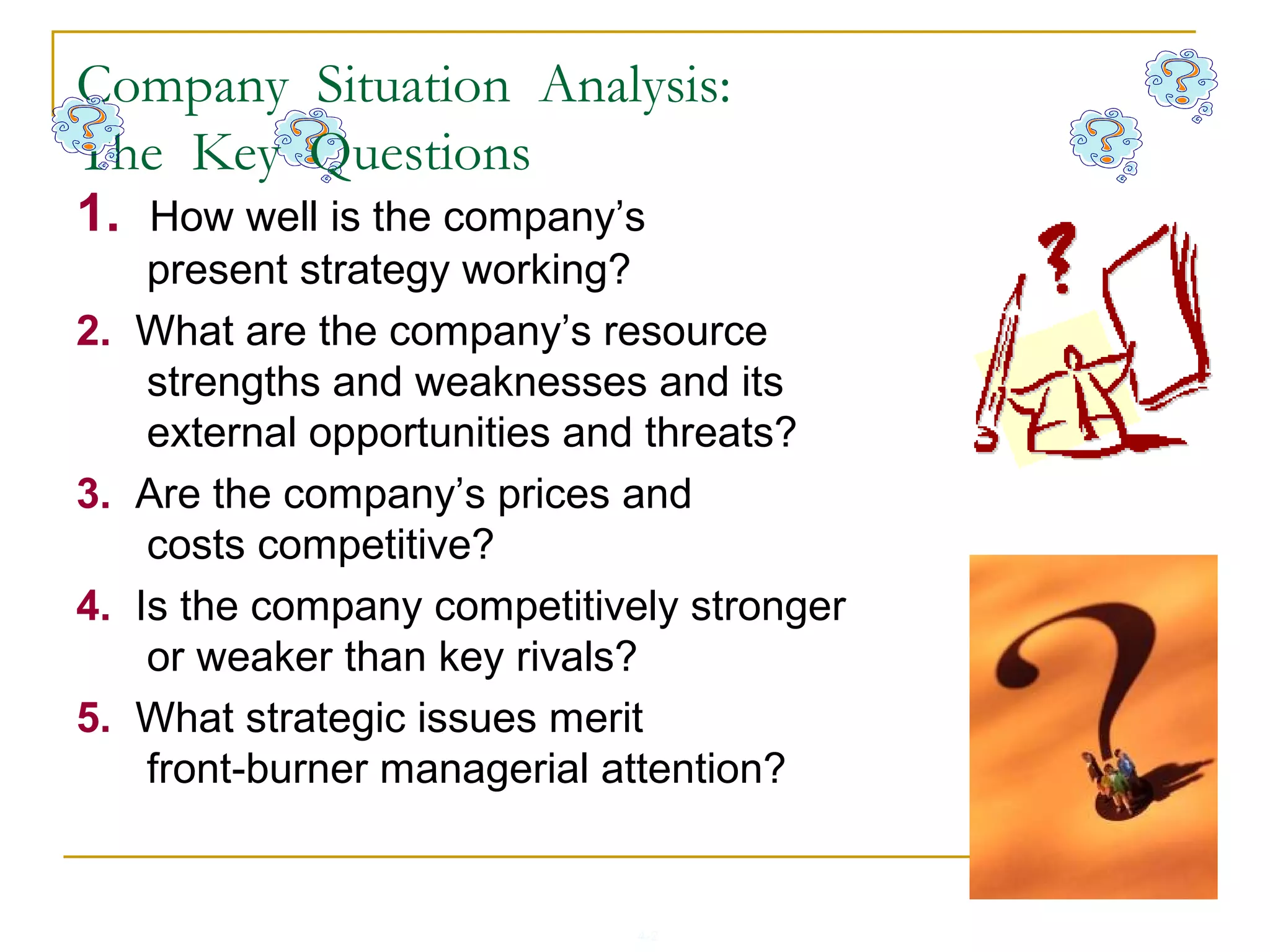 4-2
1. How well is the company’s
present strategy working?
2. What are the company’s resource
strengths and weaknesses and its
external opportunities and threats?
3. Are the company’s prices and
costs competitive?
4. Is the company competitively stronger
or weaker than key rivals?
5. What strategic issues merit
front-burner managerial attention?
Company Situation Analysis:
The Key Questions
 
