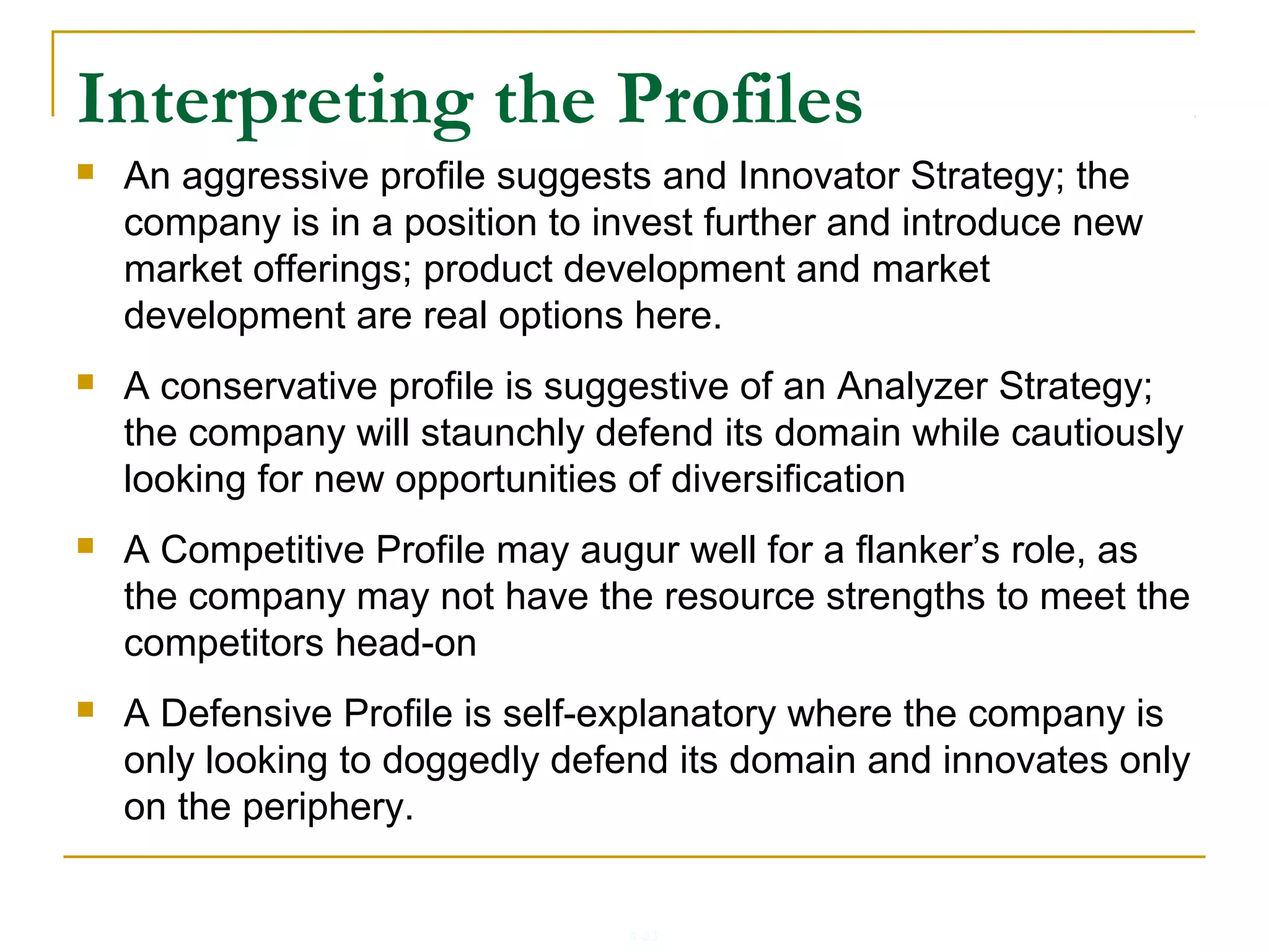 4-33
 An aggressive profile suggests and Innovator Strategy; the
company is in a position to invest further and introduce new
market offerings; product development and market
development are real options here.
 A conservative profile is suggestive of an Analyzer Strategy;
the company will staunchly defend its domain while cautiously
looking for new opportunities of diversification
 A Competitive Profile may augur well for a flanker’s role, as
the company may not have the resource strengths to meet the
competitors head-on
 A Defensive Profile is self-explanatory where the company is
only looking to doggedly defend its domain and innovates only
on the periphery.
Interpreting the Profiles
 