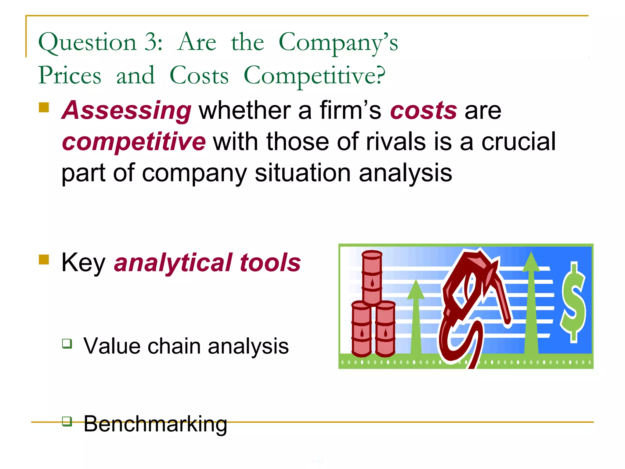 4-34
 Assessing whether a firm’s costs are
competitive with those of rivals is a crucial
part of company situation analysis
 Key analytical tools
 Value chain analysis
 Benchmarking
Question 3: Are the Company’s
Prices and Costs Competitive?
 
