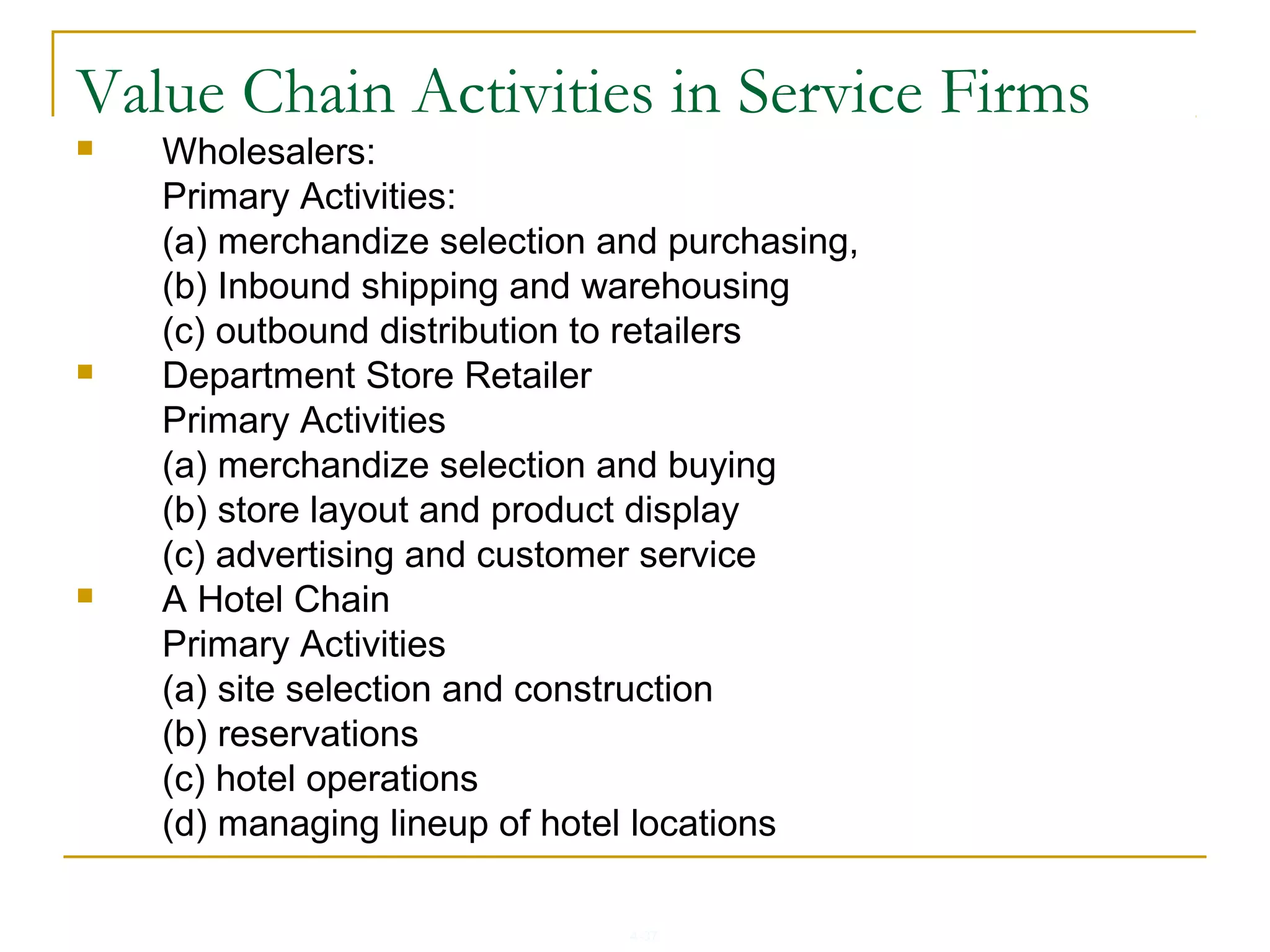 4-37
Value Chain Activities in Service Firms
 Wholesalers:
Primary Activities:
(a) merchandize selection and purchasing,
(b) Inbound shipping and warehousing
(c) outbound distribution to retailers
 Department Store Retailer
Primary Activities
(a) merchandize selection and buying
(b) store layout and product display
(c) advertising and customer service
 A Hotel Chain
Primary Activities
(a) site selection and construction
(b) reservations
(c) hotel operations
(d) managing lineup of hotel locations
 