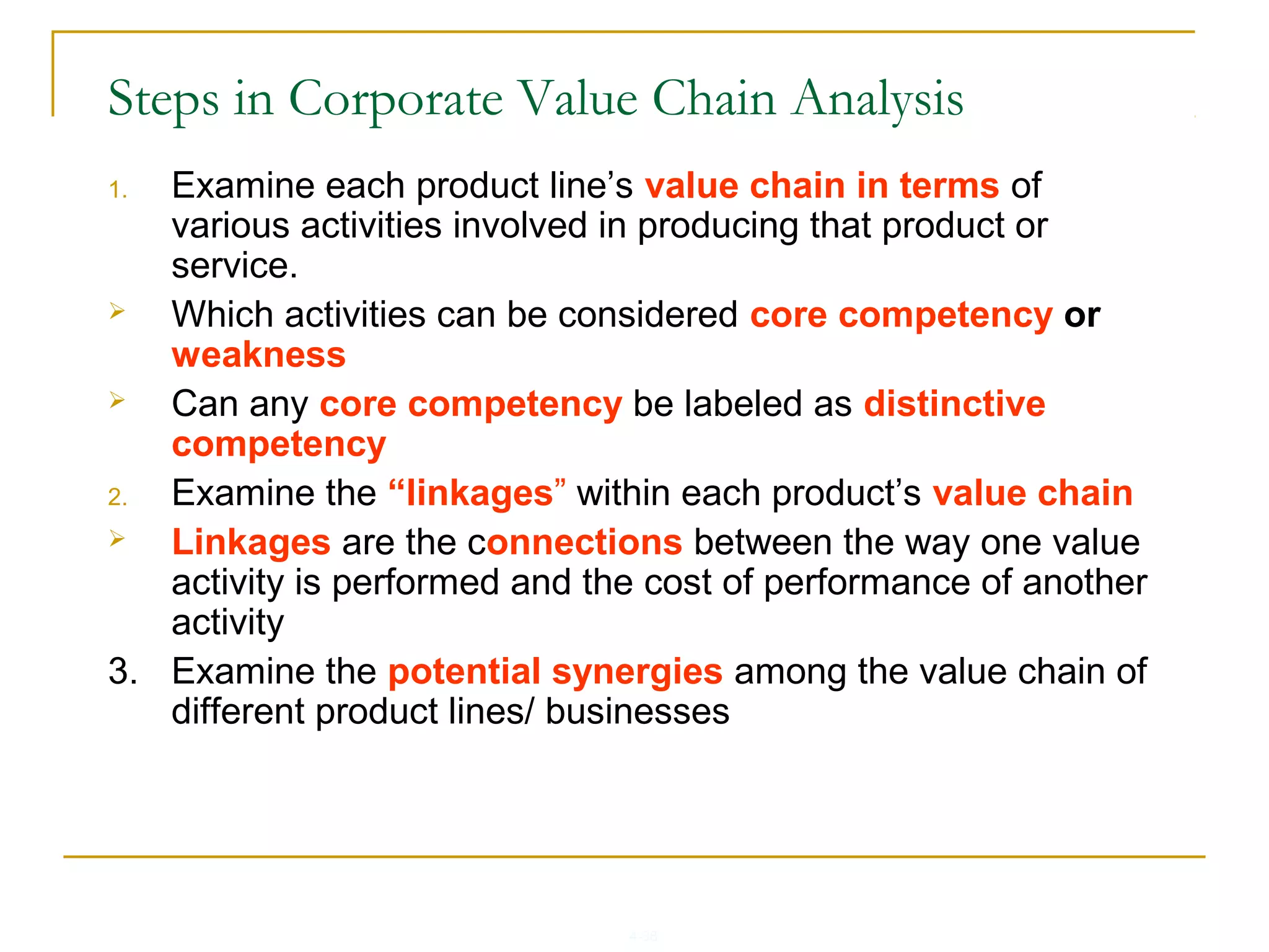 4-38
Steps in Corporate Value Chain Analysis
1. Examine each product line’s value chain in terms of
various activities involved in producing that product or
service.
 Which activities can be considered core competency or
weakness
 Can any core competency be labeled as distinctive
competency
2. Examine the “linkages” within each product’s value chain
 Linkages are the connections between the way one value
activity is performed and the cost of performance of another
activity
3. Examine the potential synergies among the value chain of
different product lines/ businesses
 