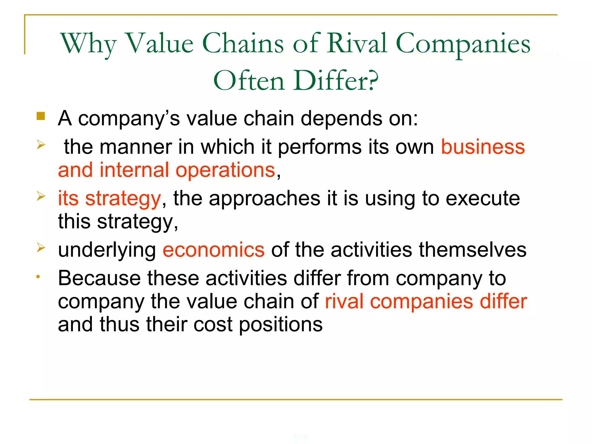 4-39
Why Value Chains of Rival Companies
Often Differ?
 A company’s value chain depends on:
 the manner in which it performs its own business
and internal operations,
 its strategy, the approaches it is using to execute
this strategy,
 underlying economics of the activities themselves
• Because these activities differ from company to
company the value chain of rival companies differ
and thus their cost positions
 