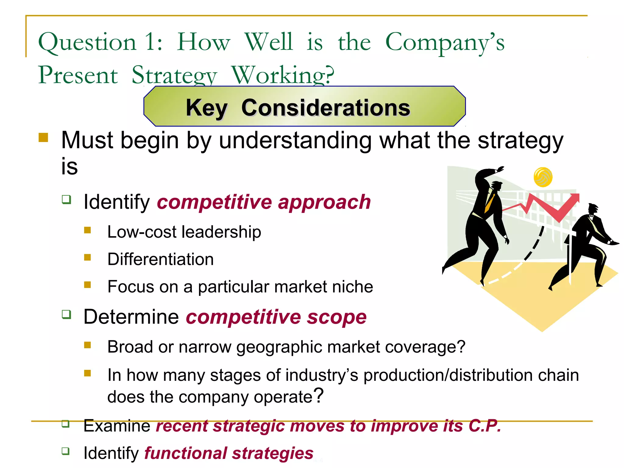 4-4
Question 1: How Well is the Company’s
Present Strategy Working?
 Must begin by understanding what the strategy
is
 Identify competitive approach
 Low-cost leadership
 Differentiation
 Focus on a particular market niche
 Determine competitive scope
 Broad or narrow geographic market coverage?
 In how many stages of industry’s production/distribution chain
does the company operate?
 Examine recent strategic moves to improve its C.P.
 Identify functional strategies
Key ConsiderationsKey Considerations
 