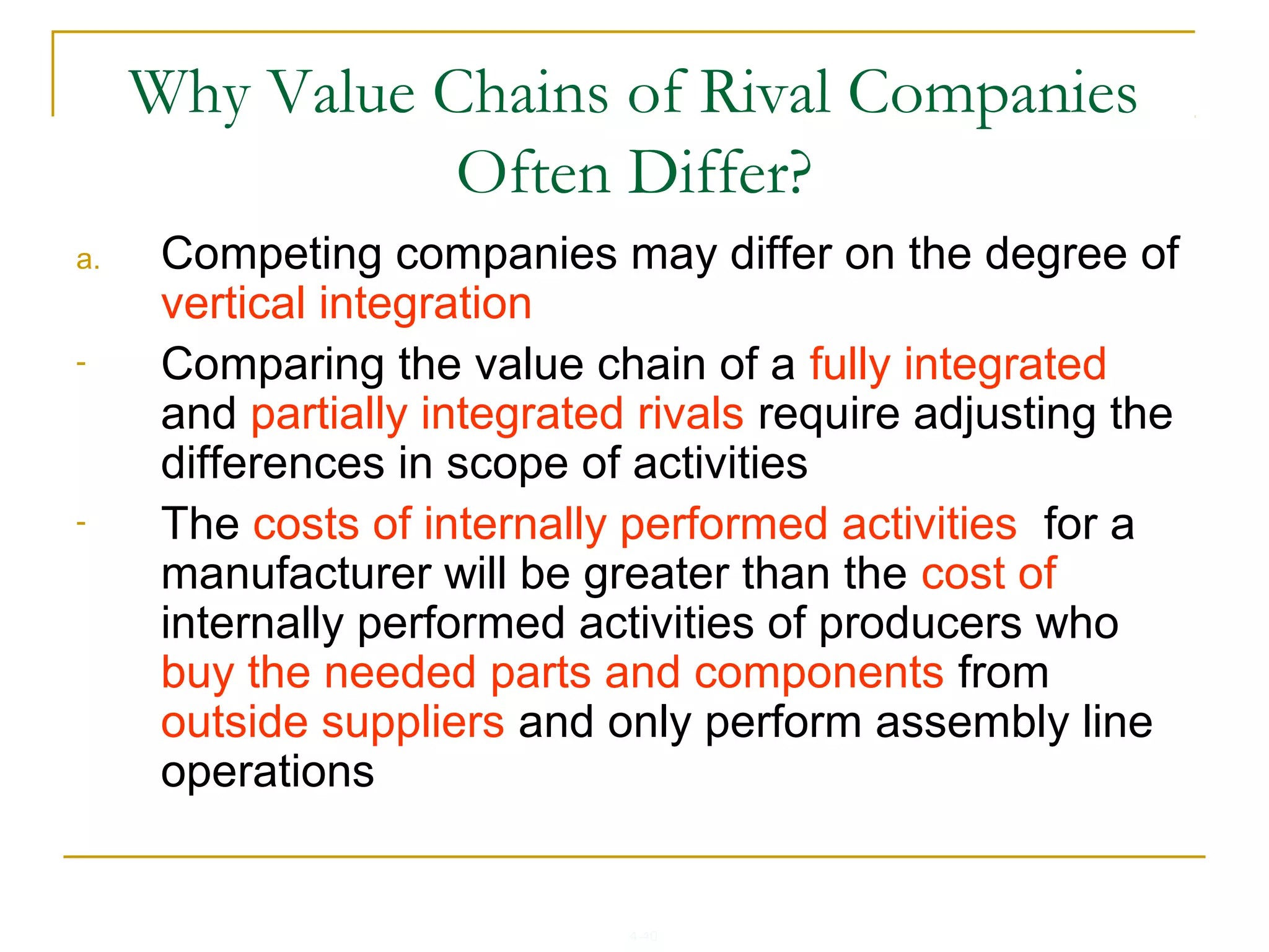 4-40
Why Value Chains of Rival Companies
Often Differ?
a. Competing companies may differ on the degree of
vertical integration
- Comparing the value chain of a fully integrated
and partially integrated rivals require adjusting the
differences in scope of activities
- The costs of internally performed activities for a
manufacturer will be greater than the cost of
internally performed activities of producers who
buy the needed parts and components from
outside suppliers and only perform assembly line
operations
 