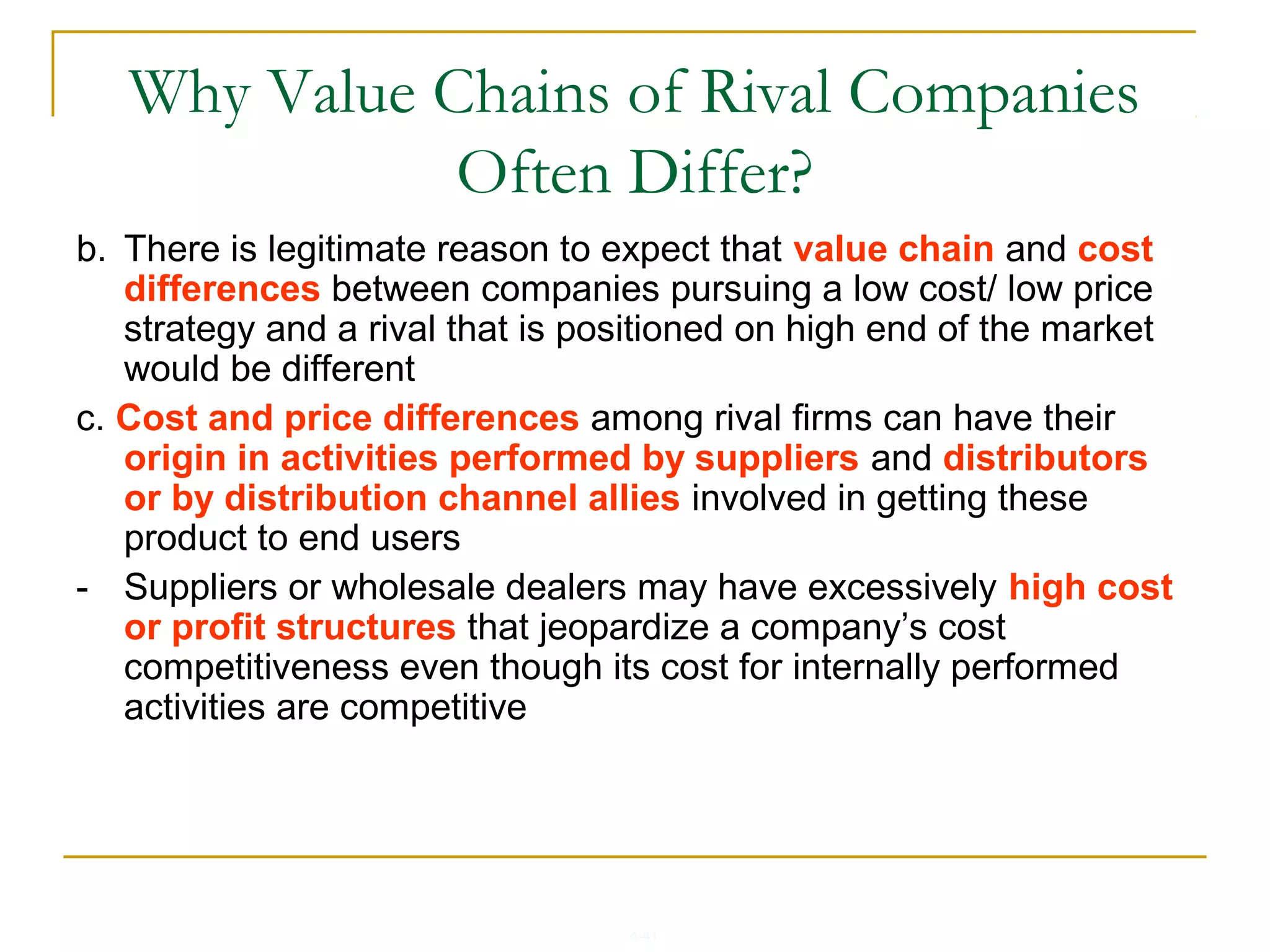 4-41
Why Value Chains of Rival Companies
Often Differ?
b. There is legitimate reason to expect that value chain and cost
differences between companies pursuing a low cost/ low price
strategy and a rival that is positioned on high end of the market
would be different
c. Cost and price differences among rival firms can have their
origin in activities performed by suppliers and distributors
or by distribution channel allies involved in getting these
product to end users
- Suppliers or wholesale dealers may have excessively high cost
or profit structures that jeopardize a company’s cost
competitiveness even though its cost for internally performed
activities are competitive
 