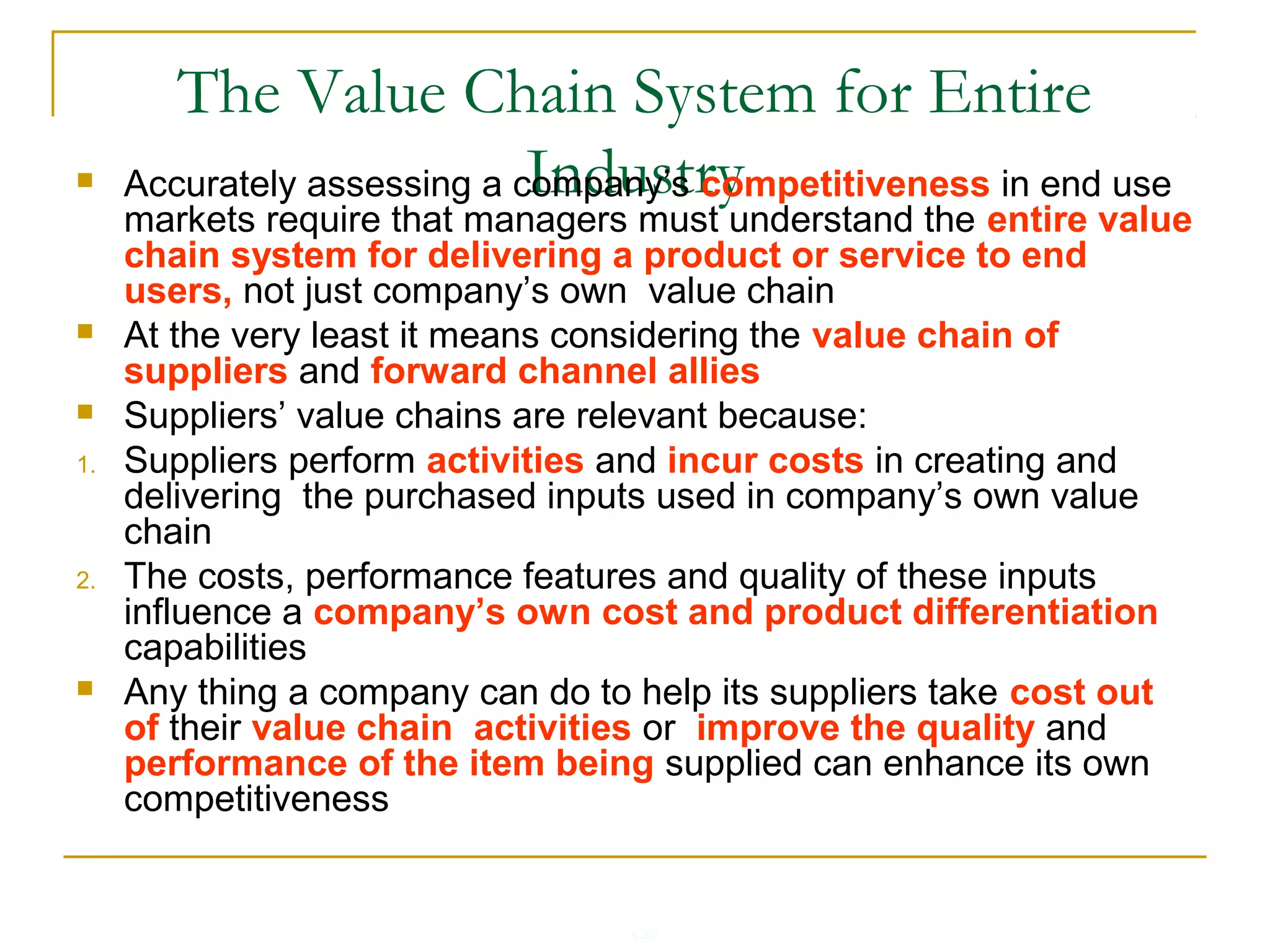 4-42
The Value Chain System for Entire
Industry Accurately assessing a company’s competitiveness in end use
markets require that managers must understand the entire value
chain system for delivering a product or service to end
users, not just company’s own value chain
 At the very least it means considering the value chain of
suppliers and forward channel allies
 Suppliers’ value chains are relevant because:
1. Suppliers perform activities and incur costs in creating and
delivering the purchased inputs used in company’s own value
chain
2. The costs, performance features and quality of these inputs
influence a company’s own cost and product differentiation
capabilities
 Any thing a company can do to help its suppliers take cost out
of their value chain activities or improve the quality and
performance of the item being supplied can enhance its own
competitiveness
 