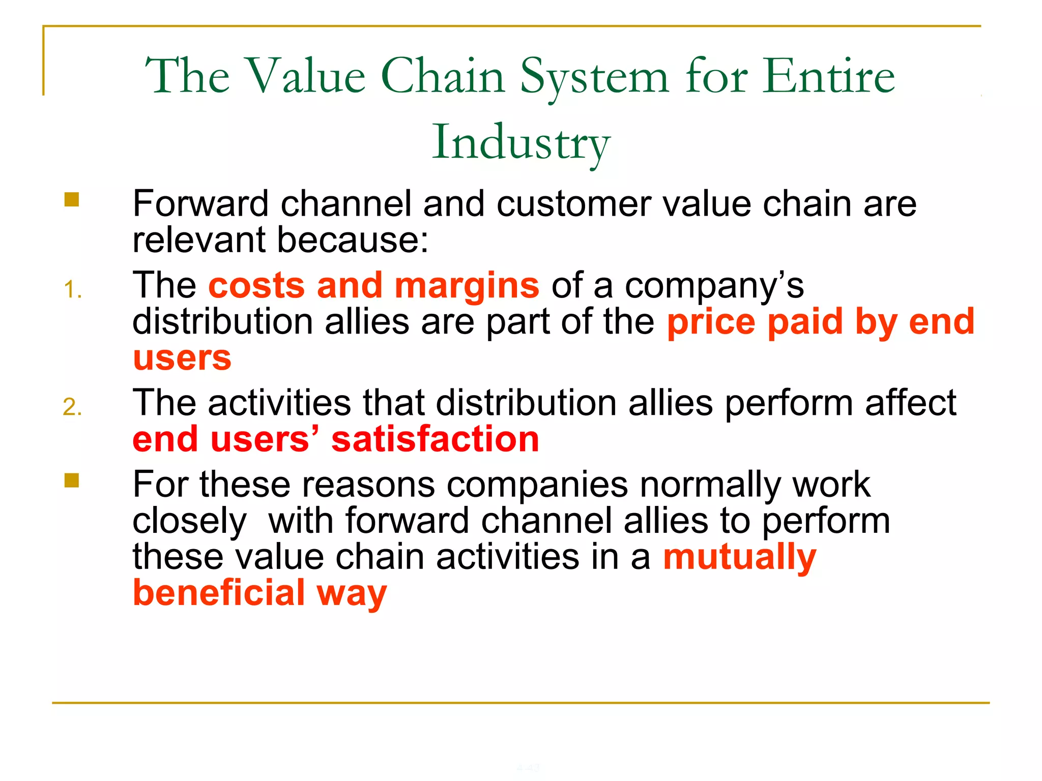 4-43
The Value Chain System for Entire
Industry
 Forward channel and customer value chain are
relevant because:
1. The costs and margins of a company’s
distribution allies are part of the price paid by end
users
2. The activities that distribution allies perform affect
end users’ satisfaction
 For these reasons companies normally work
closely with forward channel allies to perform
these value chain activities in a mutually
beneficial way
 