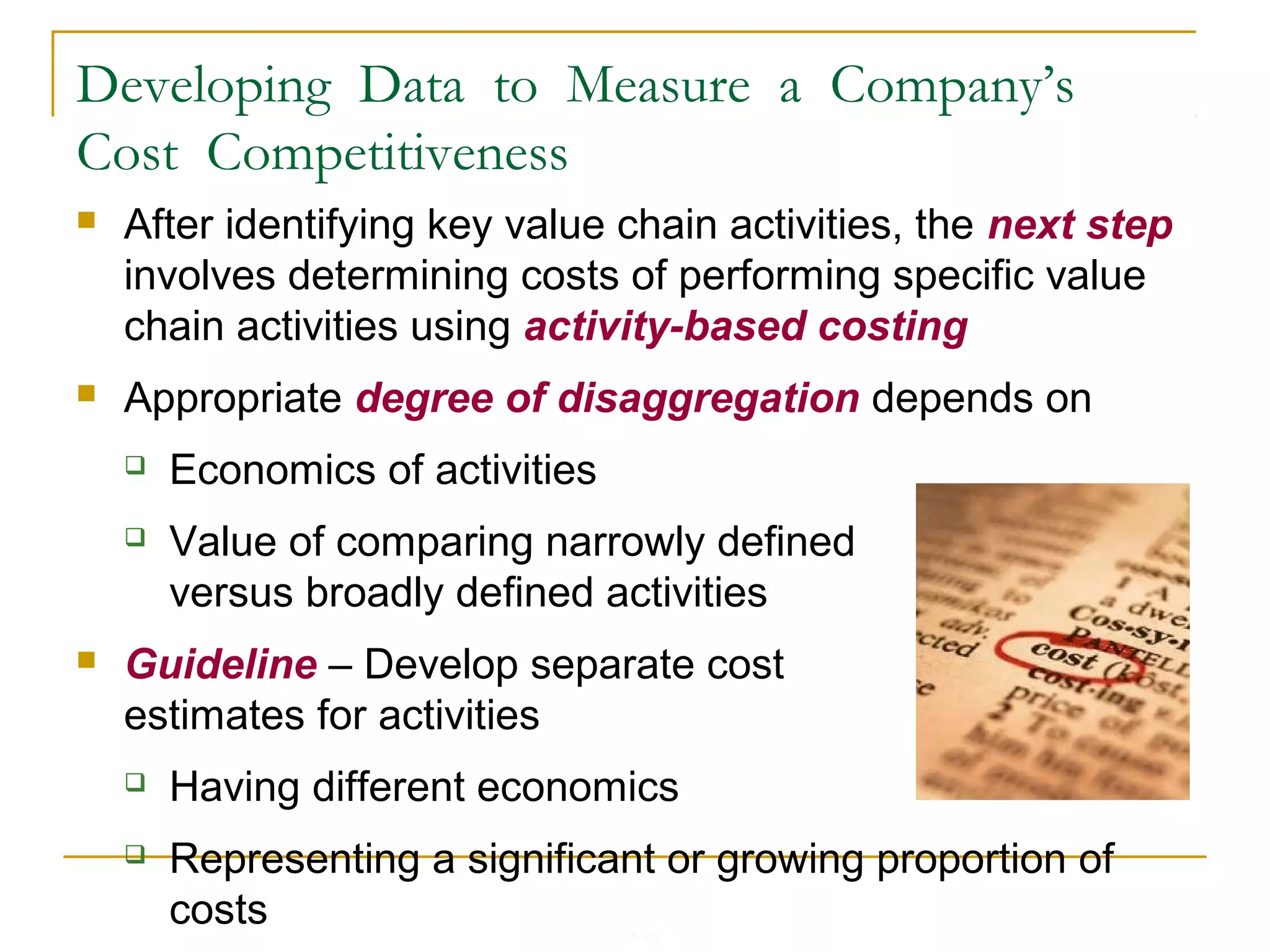 4-45
Developing Data to Measure a Company’s
Cost Competitiveness
 After identifying key value chain activities, the next step
involves determining costs of performing specific value
chain activities using activity-based costing
 Appropriate degree of disaggregation depends on
 Economics of activities
 Value of comparing narrowly defined
versus broadly defined activities
 Guideline – Develop separate cost
estimates for activities
 Having different economics
 Representing a significant or growing proportion of
costs
 