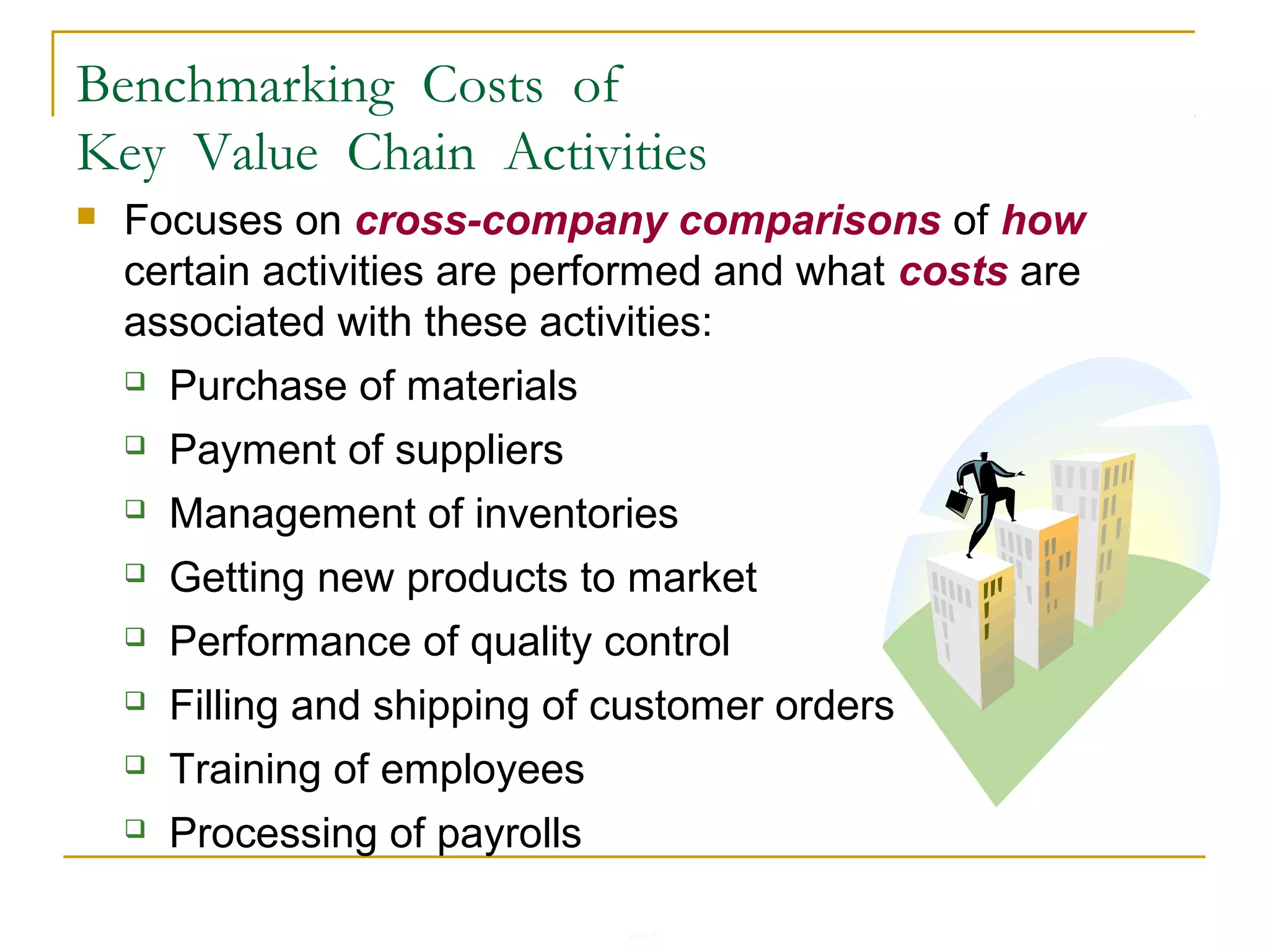 4-48
 Focuses on cross-company comparisons of how
certain activities are performed and what costs are
associated with these activities:
 Purchase of materials
 Payment of suppliers
 Management of inventories
 Getting new products to market
 Performance of quality control
 Filling and shipping of customer orders
 Training of employees
 Processing of payrolls
Benchmarking Costs of
Key Value Chain Activities
 