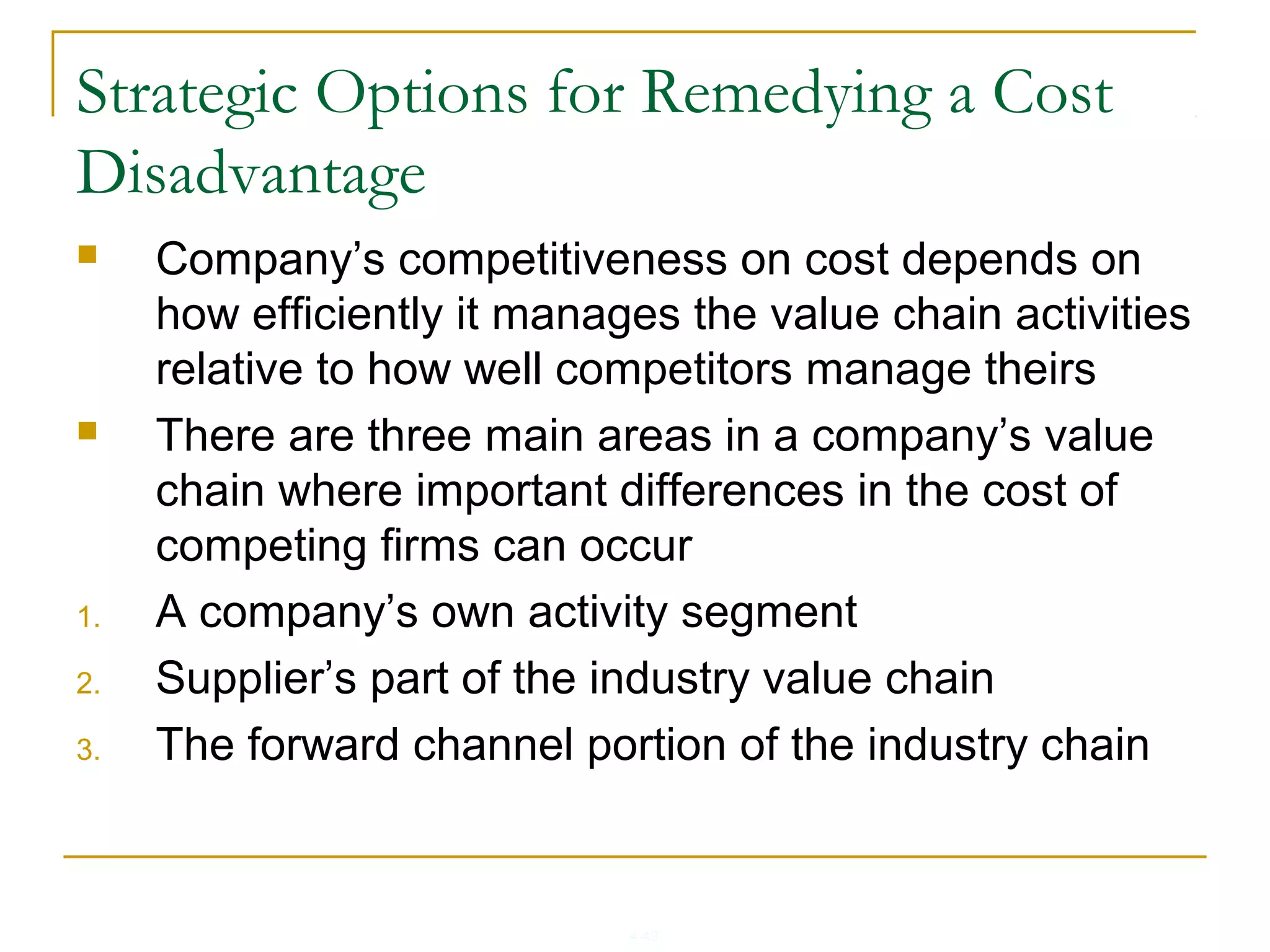 4-49
Strategic Options for Remedying a Cost
Disadvantage
 Company’s competitiveness on cost depends on
how efficiently it manages the value chain activities
relative to how well competitors manage theirs
 There are three main areas in a company’s value
chain where important differences in the cost of
competing firms can occur
1. A company’s own activity segment
2. Supplier’s part of the industry value chain
3. The forward channel portion of the industry chain
 