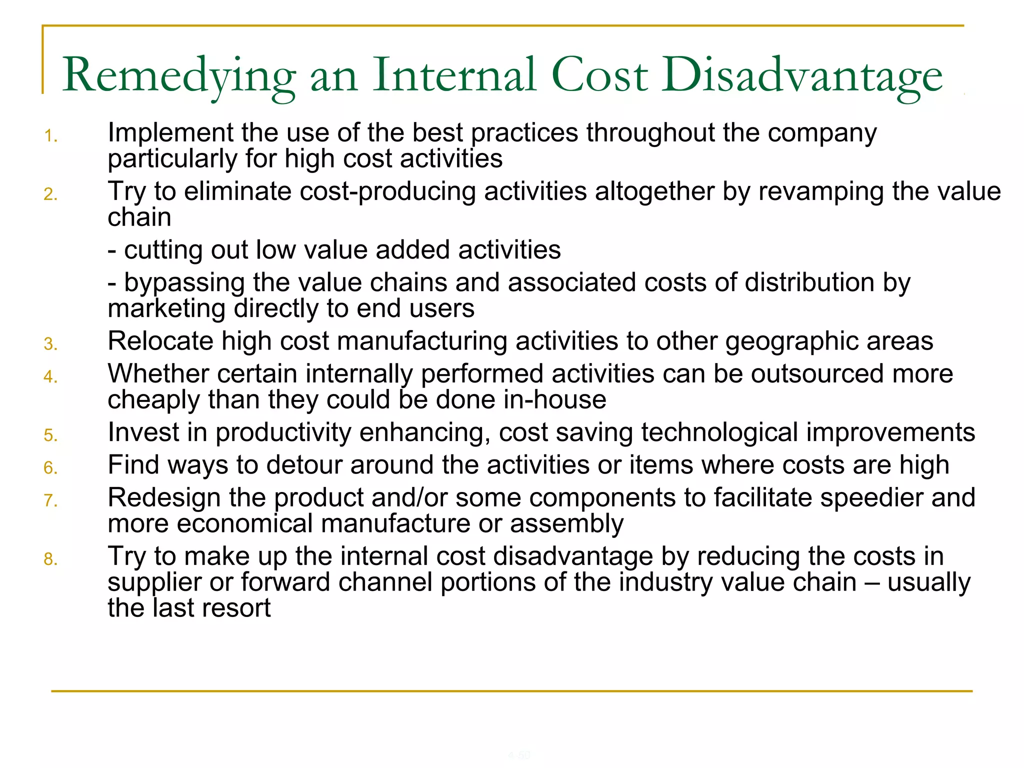 4-50
Remedying an Internal Cost Disadvantage
1. Implement the use of the best practices throughout the company
particularly for high cost activities
2. Try to eliminate cost-producing activities altogether by revamping the value
chain
- cutting out low value added activities
- bypassing the value chains and associated costs of distribution by
marketing directly to end users
3. Relocate high cost manufacturing activities to other geographic areas
4. Whether certain internally performed activities can be outsourced more
cheaply than they could be done in-house
5. Invest in productivity enhancing, cost saving technological improvements
6. Find ways to detour around the activities or items where costs are high
7. Redesign the product and/or some components to facilitate speedier and
more economical manufacture or assembly
8. Try to make up the internal cost disadvantage by reducing the costs in
supplier or forward channel portions of the industry value chain – usually
the last resort
 