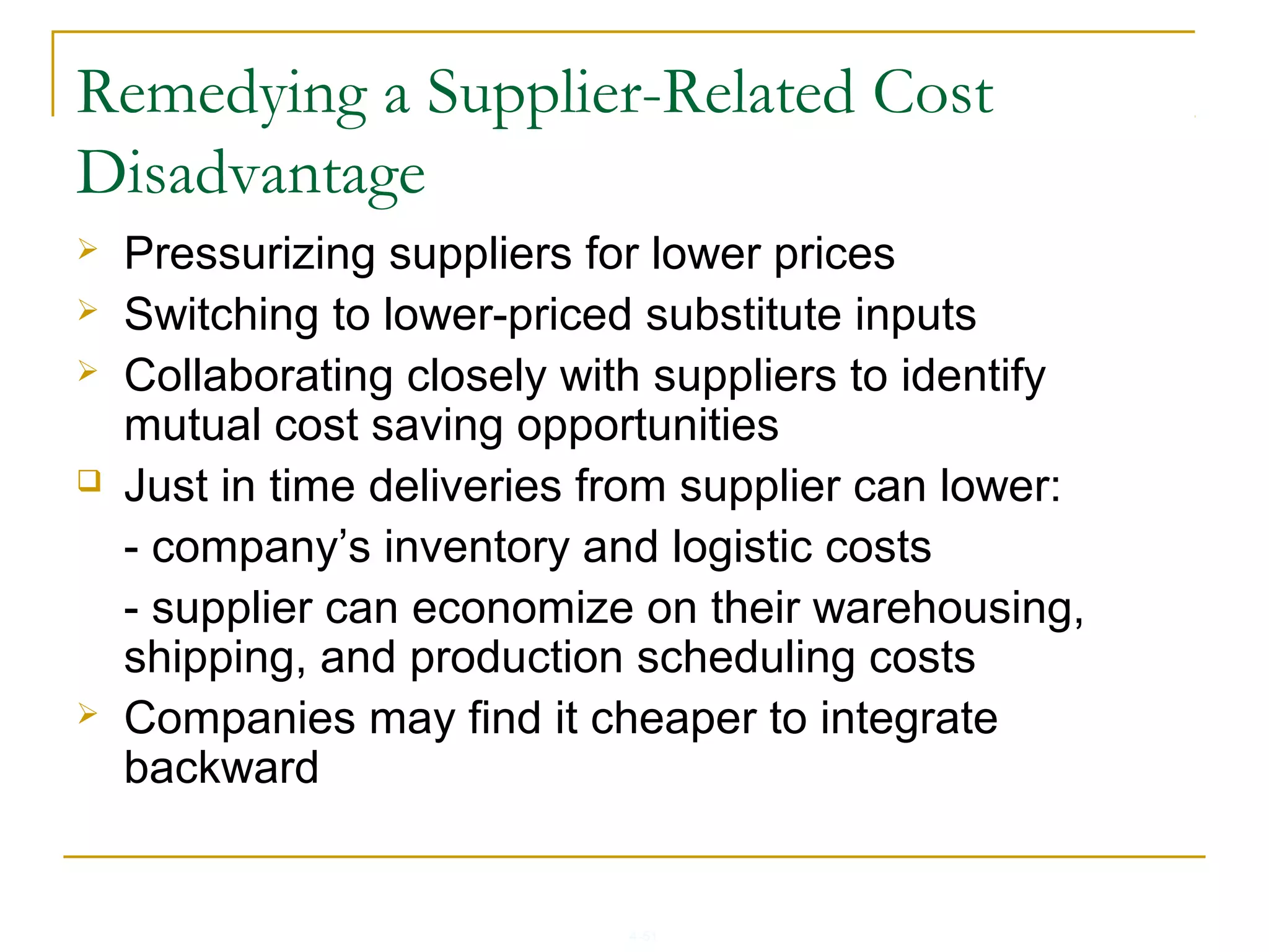 4-51
Remedying a Supplier-Related Cost
Disadvantage
 Pressurizing suppliers for lower prices
 Switching to lower-priced substitute inputs
 Collaborating closely with suppliers to identify
mutual cost saving opportunities
 Just in time deliveries from supplier can lower:
- company’s inventory and logistic costs
- supplier can economize on their warehousing,
shipping, and production scheduling costs
 Companies may find it cheaper to integrate
backward
 