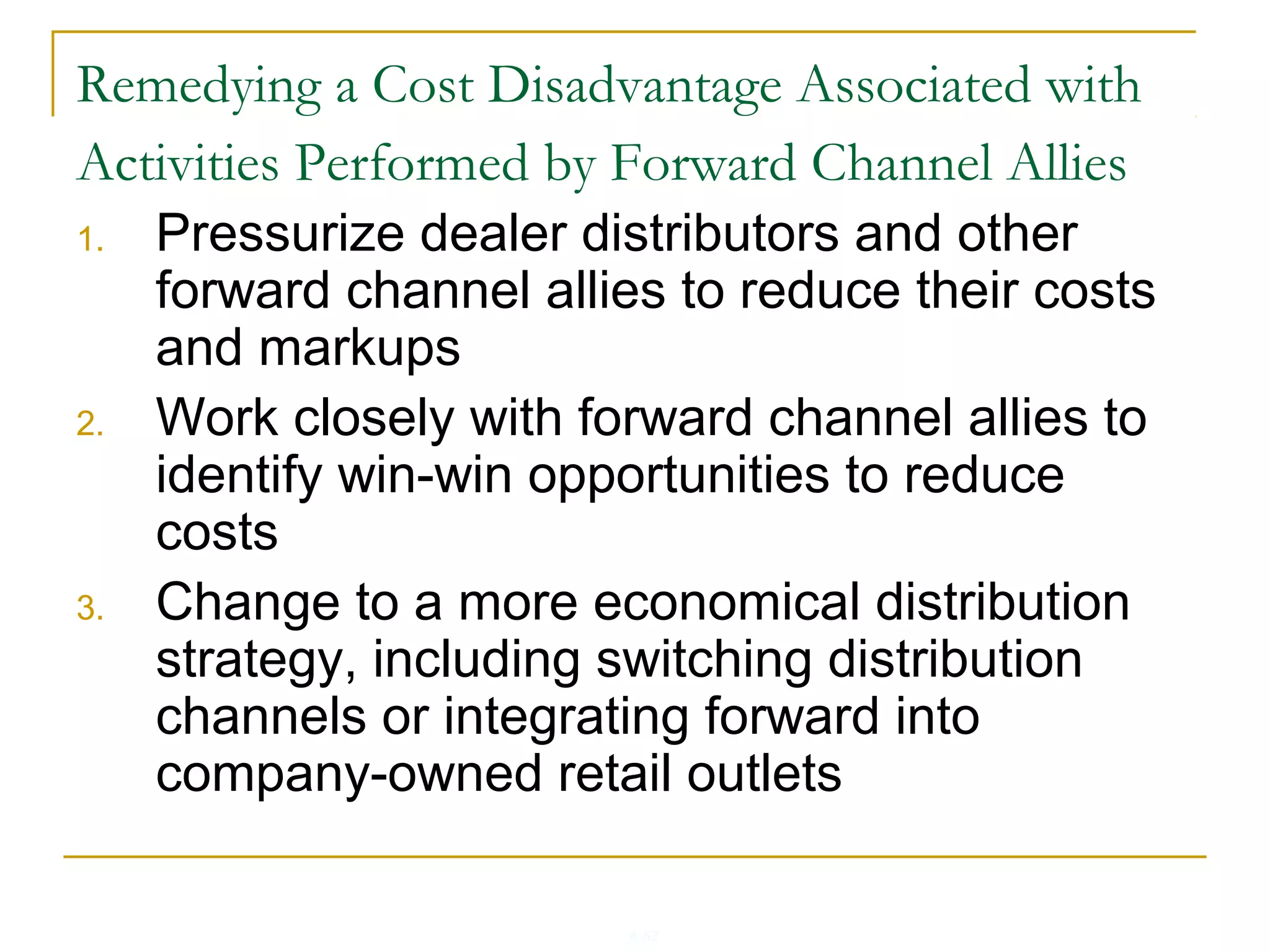 4-52
Remedying a Cost Disadvantage Associated with
Activities Performed by Forward Channel Allies
1. Pressurize dealer distributors and other
forward channel allies to reduce their costs
and markups
2. Work closely with forward channel allies to
identify win-win opportunities to reduce
costs
3. Change to a more economical distribution
strategy, including switching distribution
channels or integrating forward into
company-owned retail outlets
 