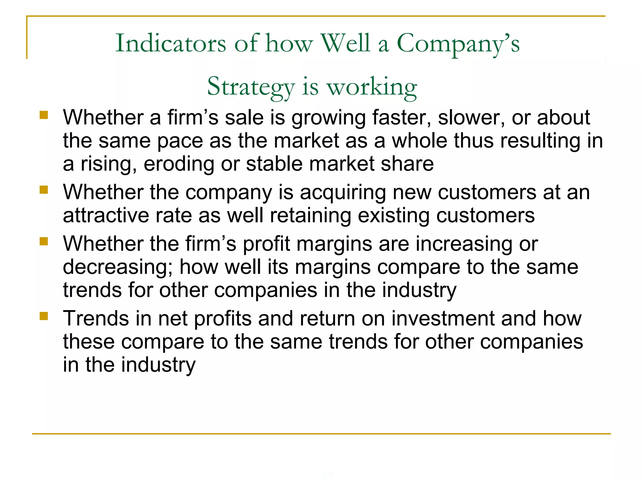 4-6
Indicators of how Well a Company’s
Strategy is working
 Whether a firm’s sale is growing faster, slower, or about
the same pace as the market as a whole thus resulting in
a rising, eroding or stable market share
 Whether the company is acquiring new customers at an
attractive rate as well retaining existing customers
 Whether the firm’s profit margins are increasing or
decreasing; how well its margins compare to the same
trends for other companies in the industry
 Trends in net profits and return on investment and how
these compare to the same trends for other companies
in the industry
 