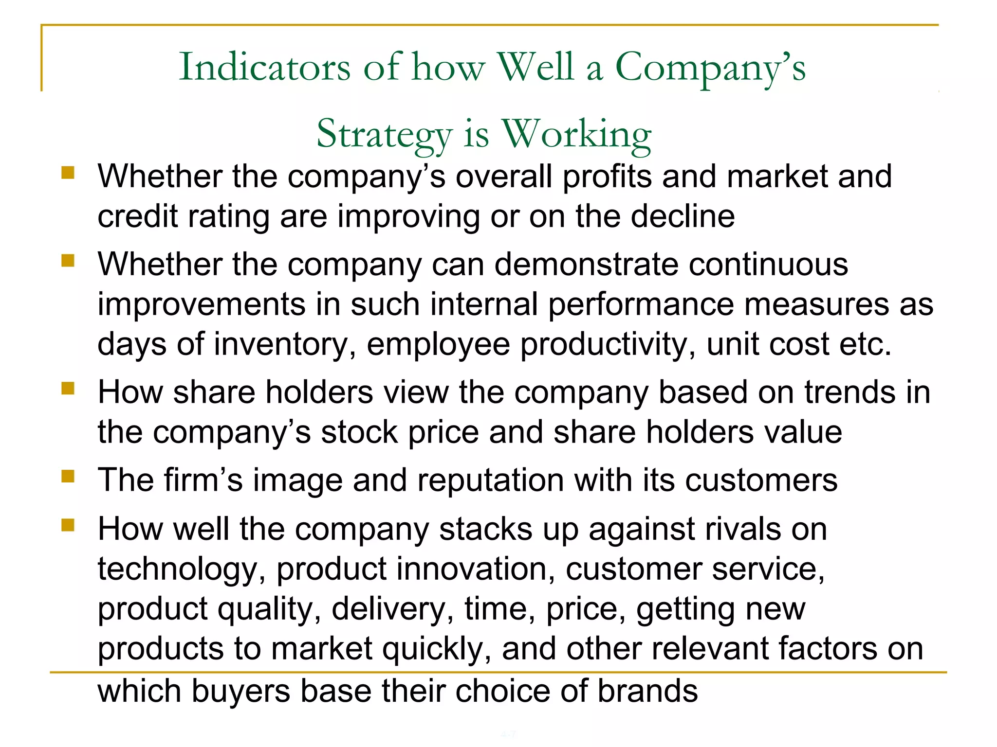4-7
Indicators of how Well a Company’s
Strategy is Working
 Whether the company’s overall profits and market and
credit rating are improving or on the decline
 Whether the company can demonstrate continuous
improvements in such internal performance measures as
days of inventory, employee productivity, unit cost etc.
 How share holders view the company based on trends in
the company’s stock price and share holders value
 The firm’s image and reputation with its customers
 How well the company stacks up against rivals on
technology, product innovation, customer service,
product quality, delivery, time, price, getting new
products to market quickly, and other relevant factors on
which buyers base their choice of brands
 
