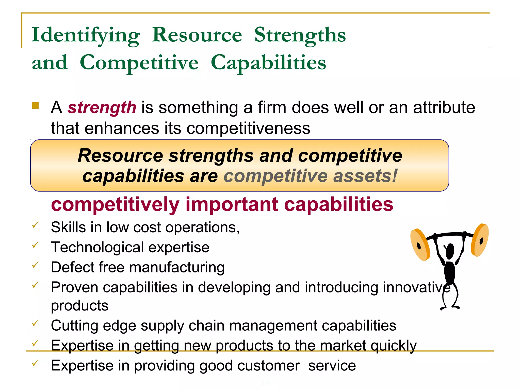 4-9
 A strength is something a firm does well or an attribute
that enhances its competitiveness
 A skill, specialized expertise or
competitively important capabilities
 Skills in low cost operations,
 Technological expertise
 Defect free manufacturing
 Proven capabilities in developing and introducing innovative
products
 Cutting edge supply chain management capabilities
 Expertise in getting new products to the market quickly
 Expertise in providing good customer service
Resource strengths and competitive
capabilities are competitive assets!
Identifying Resource Strengths
and Competitive Capabilities
 