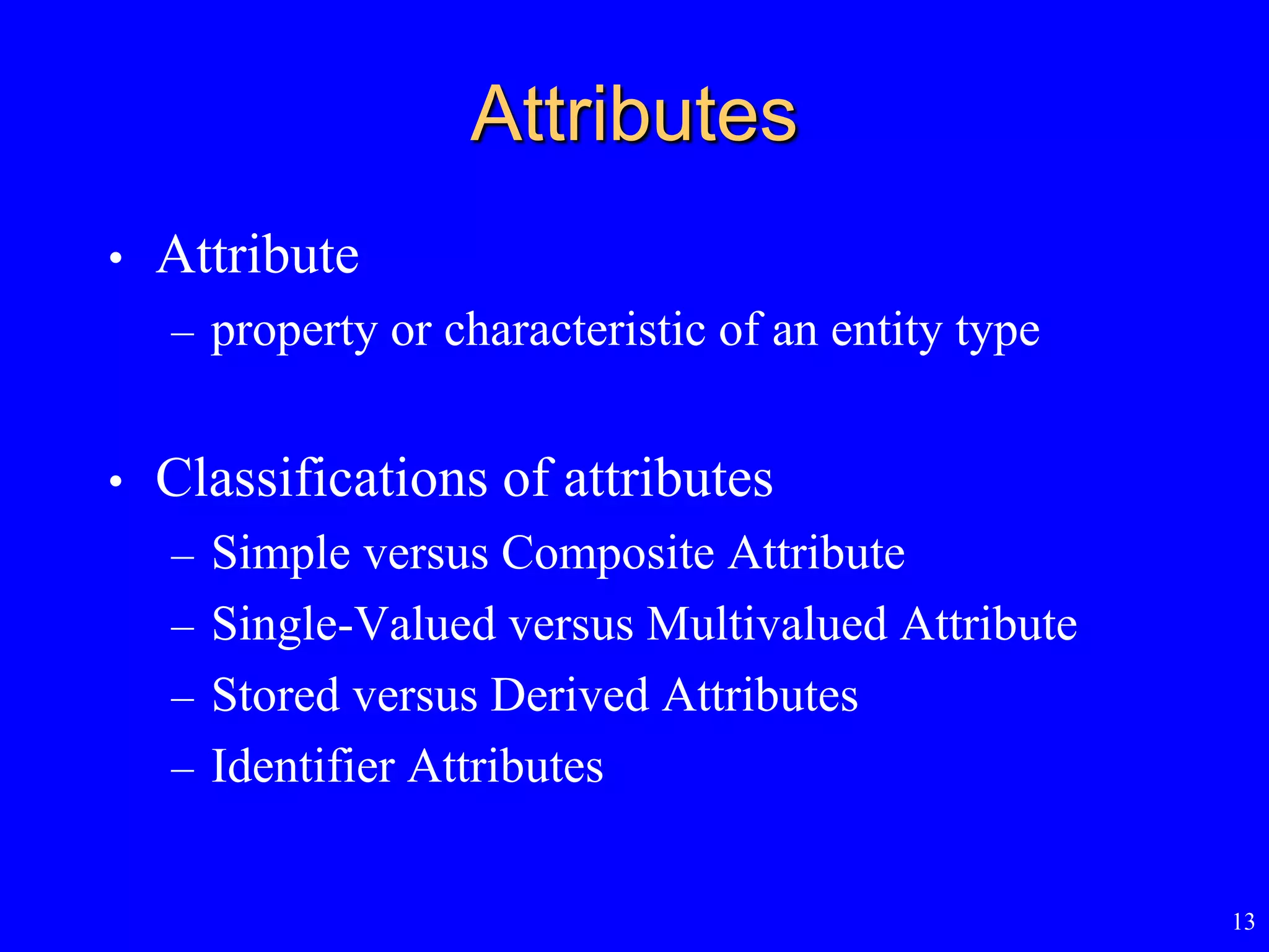 13
Attributes
• Attribute
– property or characteristic of an entity type
• Classifications of attributes
– Simple versus Composite Attribute
– Single-Valued versus Multivalued Attribute
– Stored versus Derived Attributes
– Identifier Attributes
 